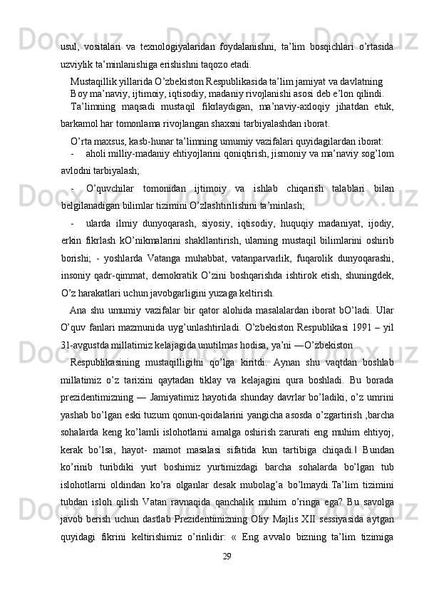 usul,   vositalari   va   texnologiyalaridan   foydalanishni,   ta’lim   bosqichlari   o’rtasida
uzviylik ta’minlanishiga erishishni taqozo etadi. 
Mustaqillik yillarida O’zbekiston Respublikasida ta’lim jamiyat va davlatning 
Boy ma’naviy, ijtimoiy, iqtisodiy, madaniy rivojlanishi asosi deb e’lon qilindi. 
Ta’limning   maqsadi   mustaqil   fikrlaydigan,   ma’naviy-axloqiy   jihatdan   etuk,
barkamol har tomonlama rivojlangan shaxsni tarbiyalashdan iborat. 
O’rta maxsus, kasb-hunar ta’limning umumiy vazifalari quyidagilardan iborat: 
- aholi milliy-madaniy ehtiyojlarini qoniqtirish, jismoniy va ma’naviy sog’lom
avlodni tarbiyalash; 
- O’quvchilar   tomonidan   ijtimoiy   va   ishlab   chiqarish   talablari   bilan
belgilanadigan bilimlar tizimini O’zlashtirilishini ta’minlash; 
- ularda   ilmiy   dunyoqarash,   siyosiy,   iqtisodiy,   huquqiy   madaniyat,   ijodiy,
erkin   fikrlash   kO’nikmalarini   shakllantirish,   ularning   mustaqil   bilimlarini   oshirib
borishi;   -   yoshlarda   Vatanga   muhabbat,   vatanparvarlik,   fuqarolik   dunyoqarashi,
insoniy   qadr-qimmat,   demokratik   O’zini   boshqarishda   ishtirok   etish,   shuningdek,
O’z harakatlari uchun javobgarligini yuzaga keltirish. 
Ana   shu   umumiy   vazifalar   bir   qator   alohida   masalalardan   iborat   bO’ladi.   Ular
O’quv fanlari mazmunida uyg’unlashtiriladi. O’zbekiston Respublikasi  1991 – yil
31-avgustda millatimiz kelajagida unutilmas hodisa, ya’ni ―O’zbekiston 
Respublikasining   mustaqilligi ni   qo’lga   kiritdi.   Aynan   shu   vaqtdan   boshlab‖
millatimiz   o’z   tarixini   qaytadan   tiklay   va   kelajagini   qura   boshladi.   Bu   borada
prezidentimizning   ―  Jamiyatimiz  hayotida  shunday   davrlar  bo’ladiki,  o’z   umrini
yashab bo’lgan eski tuzum qonun-qoidalarini yangicha asosda o’zgartirish ,barcha
sohalarda   keng   ko’lamli   islohotlarni   amalga   oshirish   zarurati   eng   muhim   ehtiyoj,
kerak   bo’lsa,   hayot-   mamot   masalasi   sifatida   kun   tartibiga   chiqadi.   Bundan	
‖
ko’rinib   turibdiki   yurt   boshimiz   yurtimizdagi   barcha   sohalarda   bo’lgan   tub
islohotlarni   oldindan   ko’ra   olganlar   desak   mubolag’a   bo’lmaydi.Ta’lim   tizimini
tubdan   isloh   qilish   Vatan   ravnaqida   qanchalik   muhim   o’ringa   ega?   Bu   savolga
javob   berish   uchun   dastlab   Prezidentimizning   Oliy   Majlis   XII   sessiyasida   aytgan
quyidagi   fikrini   keltirishimiz   o’rinlidir:   «   Eng   avvalo   bizning   ta’lim   tizimiga
29  
  