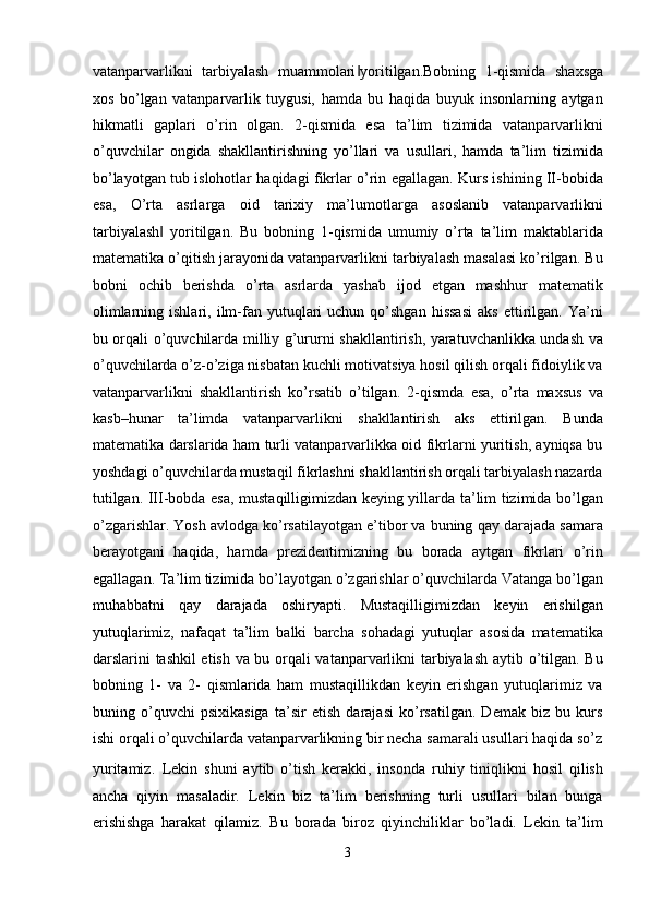 vatanparvarlikni   tarbiyalash   muammolari yoritilgan.Bobning‖   1-qismida   shaxsga
xos   bo’lgan   vatanparvarlik   tuygusi,   hamda   bu   haqida   buyuk   insonlarning   aytgan
hikmatli   gaplari   o’rin   olgan.   2-qismida   esa   ta’lim   tizimida   vatanparvarlikni
o’quvchilar   ongida   shakllantirishning   yo’llari   va   usullari,   hamda   ta’lim   tizimida
bo’layotgan tub islohotlar haqidagi fikrlar o’rin egallagan. Kurs ishining II-bobida
esa,   O’rta   asrlarga   oid   tarixiy   ma’lumotlarga   asoslanib   vatanparvarlikni
tarbiyalash   yoritilgan.   Bu   bobning   1-qismida   umumiy   o’rta   ta’lim   maktablarida	
‖
matematika o’qitish jarayonida vatanparvarlikni tarbiyalash masalasi ko’rilgan. Bu
bobni   ochib   berishda   o’rta   asrlarda   yashab   ijod   etgan   mashhur   matematik
olimlarning  ishlari,  ilm-fan  yutuqlari   uchun  qo’shgan  hissasi   aks  ettirilgan.  Ya’ni
bu orqali o’quvchilarda milliy g’ururni shakllantirish, yaratuvchanlikka undash va
o’quvchilarda o’z-o’ziga nisbatan kuchli motivatsiya hosil qilish orqali fidoiylik va
vatanparvarlikni   shakllantirish   ko’rsatib   o’tilgan.   2-qismda   esa,   o’rta   maxsus   va
kasb–hunar   ta’limda   vatanparvarlikni   shakllantirish   aks   ettirilgan.   Bunda
matematika darslarida ham turli vatanparvarlikka oid fikrlarni yuritish, ayniqsa bu
yoshdagi o’quvchilarda mustaqil fikrlashni shakllantirish orqali tarbiyalash nazarda
tutilgan. III-bobda esa, mustaqilligimizdan keying yillarda ta’lim tizimida bo’lgan
o’zgarishlar. Yosh avlodga ko’rsatilayotgan e’tibor va buning qay darajada samara
berayotgani   haqida,   hamda   prezidentimizning   bu   borada   aytgan   fikrlari   o’rin
egallagan. Ta’lim tizimida bo’layotgan o’zgarishlar o’quvchilarda Vatanga bo’lgan
muhabbatni   qay   darajada   oshiryapti.   Mustaqilligimizdan   keyin   erishilgan
yutuqlarimiz,   nafaqat   ta’lim   balki   barcha   sohadagi   yutuqlar   asosida   matematika
darslarini tashkil etish va bu orqali vatanparvarlikni tarbiyalash aytib o’tilgan. Bu
bobning   1-   va   2-   qismlarida   ham   mustaqillikdan   keyin   erishgan   yutuqlarimiz   va
buning   o’quvchi   psixikasiga   ta’sir   etish   darajasi   ko’rsatilgan.   Demak   biz   bu   kurs
ishi orqali o’quvchilarda vatanparvarlikning bir necha samarali usullari haqida so’z
yuritamiz.   Lekin   shuni   aytib   o’tish   kerakki,   insonda   ruhiy   tiniqlikni   hosil   qilish
ancha   qiyin   masaladir.   Lekin   biz   ta’lim   berishning   turli   usullari   bilan   bunga
erishishga   harakat   qilamiz.   Bu   borada   biroz   qiyinchiliklar   bo’ladi.   Lekin   ta’lim
3  
  