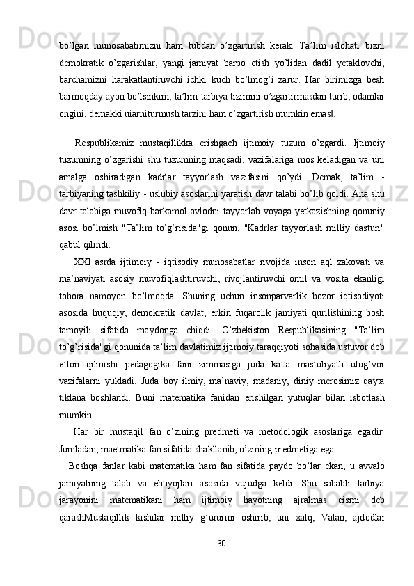 bo’lgan   munosabatimizni   ham   tubdan   o’zgartirish   kerak.   Ta’lim   islohati   bizni
demokratik   o’zgarishlar,   yangi   jamiyat   barpo   etish   yo’lidan   dadil   yetaklovchi,
barchamizni   harakatlantiruvchi   ichki   kuch   bo’lmog’i   zarur.   Har   birimizga   besh
barmoqday ayon bo’lsinkim, ta’lim-tarbiya tizimini o’zgartirmasdan turib, odamlar
ongini, demakki uiarniturmush tarzini ham o’zgartirish mumkin emas . ‖
   
  Respublikamiz   mustaqillikka   erishgach   ijtimoiy   tuzum   o’zgardi.   Ijtimoiy
tuzumning   o’zgarishi   shu   tuzumning   maqsadi,   vazifalariga   mos   keladigan   va   uni
amalga   oshiradigan   kadrlar   tayyorlash   vazifasini   qo’ydi.   Demak,   ta’lim   -
tarbiyaning tashkiliy - uslubiy asoslarini yaratish davr talabi bo’lib qoldi. Ana shu
davr  talabiga  muvofiq  barkamol   avlodni  tayyorlab  voyaga  yetkazishning  qonuniy
asosi   bo’lmish   "Ta’lim   to’g’risida"gi   qonun,   "Kadrlar   tayyorlash   milliy   dasturi"
qabul qilindi. 
  XXI   asrda   ijtimoiy   -   iqtisodiy   munosabatlar   rivojida   inson   aql   zakovati   va
ma’naviyati   asosiy   muvofiqlashtiruvchi,   rivojlantiruvchi   omil   va   vosita   ekanligi
tobora   namoyon   bo’lmoqda.   Shuning   uchun   insonparvarlik   bozor   iqtisodiyoti
asosida   huquqiy,   demokratik   davlat,   erkin   fuqarolik   jamiyati   qurilishining   bosh
tamoyili   sifatida   maydonga   chiqdi.   O’zbekiston   Respublikasining   "Ta’lim
to’g’risida"gi qonunida ta’lim davlatimiz ijtimoiy taraqqiyoti sohasida ustuvor deb
e’lon   qilinishi   pedagogika   fani   zimmasiga   juda   katta   mas’uliyatli   ulug’vor
vazifalarni   yukladi.   Juda   boy   ilmiy,   ma’naviy,   madaniy,   diniy   merosimiz   qayta
tiklana   boshlandi.   Buni   matematika   fanidan   erishilgan   yutuqlar   bilan   isbotlash
mumkin.  
  Har   bir   mustaqil   fan   o’zining   predmeti   va   metodologik   asoslariga   egadir.
Jumladan, maetmatika fan sifatida shakllanib, o’zining predmetiga ega. 
Boshqa   fanlar   kabi   matematika   ham   fan   sifatida   paydo   bo’lar   ekan,   u   avvalo
jamiyatning   talab   va   ehtiyojlari   asosida   vujudga   keldi.   Shu   sababli   tarbiya
jarayonini   matematikani   ham   ijtimoiy   hayotning   ajralmas   qismi   deb
qarashMust а qillik   kishil а r   milliy   g’ururini   о shirib,   uni   ха lq,   V а t а n,   а jd о dl а r
30  
  