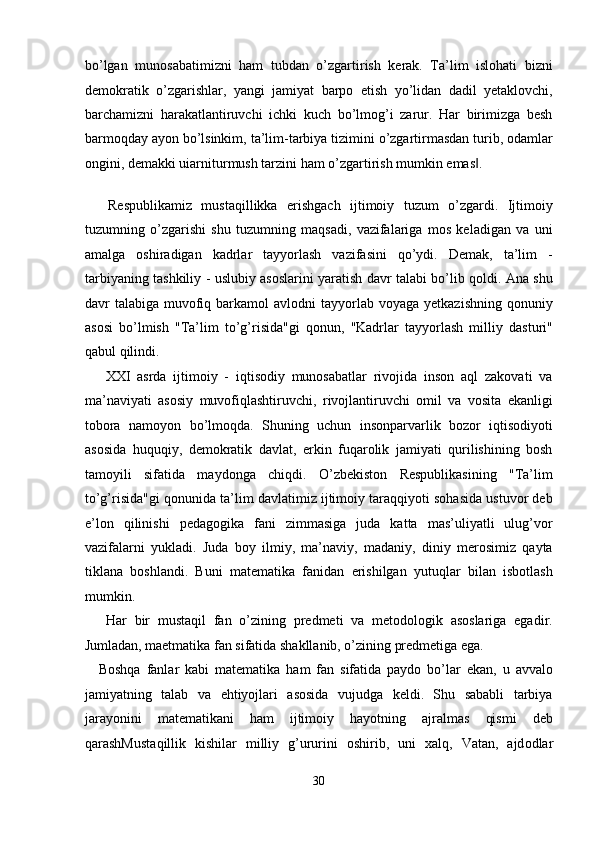 bo’lgan   munosabatimizni   ham   tubdan   o’zgartirish   kerak.   Ta’lim   islohati   bizni
demokratik   o’zgarishlar,   yangi   jamiyat   barpo   etish   yo’lidan   dadil   yetaklovchi,
barchamizni   harakatlantiruvchi   ichki   kuch   bo’lmog’i   zarur.   Har   birimizga   besh
barmoqday ayon bo’lsinkim, ta’lim-tarbiya tizimini o’zgartirmasdan turib, odamlar
ongini, demakki uiarniturmush tarzini ham o’zgartirish mumkin emas . ‖
   
  Respublikamiz   mustaqillikka   erishgach   ijtimoiy   tuzum   o’zgardi.   Ijtimoiy
tuzumning   o’zgarishi   shu   tuzumning   maqsadi,   vazifalariga   mos   keladigan   va   uni
amalga   oshiradigan   kadrlar   tayyorlash   vazifasini   qo’ydi.   Demak,   ta’lim   -
tarbiyaning tashkiliy - uslubiy asoslarini yaratish davr talabi bo’lib qoldi. Ana shu
davr  talabiga  muvofiq  barkamol   avlodni  tayyorlab  voyaga  yetkazishning  qonuniy
asosi   bo’lmish   "Ta’lim   to’g’risida"gi   qonun,   "Kadrlar   tayyorlash   milliy   dasturi"
qabul qilindi. 
  XXI   asrda   ijtimoiy   -   iqtisodiy   munosabatlar   rivojida   inson   aql   zakovati   va
ma’naviyati   asosiy   muvofiqlashtiruvchi,   rivojlantiruvchi   omil   va   vosita   ekanligi
tobora   namoyon   bo’lmoqda.   Shuning   uchun   insonparvarlik   bozor   iqtisodiyoti
asosida   huquqiy,   demokratik   davlat,   erkin   fuqarolik   jamiyati   qurilishining   bosh
tamoyili   sifatida   maydonga   chiqdi.   O’zbekiston   Respublikasining   "Ta’lim
to’g’risida"gi qonunida ta’lim davlatimiz ijtimoiy taraqqiyoti sohasida ustuvor deb
e’lon   qilinishi   pedagogika   fani   zimmasiga   juda   katta   mas’uliyatli   ulug’vor
vazifalarni   yukladi.   Juda   boy   ilmiy,   ma’naviy,   madaniy,   diniy   merosimiz   qayta
tiklana   boshlandi.   Buni   matematika   fanidan   erishilgan   yutuqlar   bilan   isbotlash
mumkin.  
  Har   bir   mustaqil   fan   o’zining   predmeti   va   metodologik   asoslariga   egadir.
Jumladan, maetmatika fan sifatida shakllanib, o’zining predmetiga ega. 
Boshqa   fanlar   kabi   matematika   ham   fan   sifatida   paydo   bo’lar   ekan,   u   avvalo
jamiyatning   talab   va   ehtiyojlari   asosida   vujudga   keldi.   Shu   sababli   tarbiya
jarayonini   matematikani   ham   ijtimoiy   hayotning   ajralmas   qismi   deb
qarashMust а qillik   kishil а r   milliy   g’ururini   о shirib,   uni   ха lq,   V а t а n,   а jd о dl а r
30