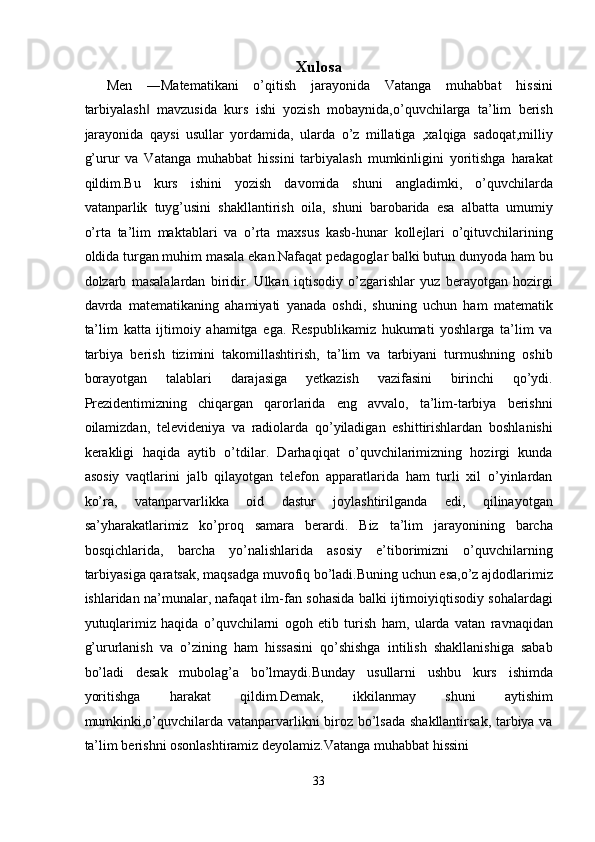 Xulosa
Men   ―Matematikani   o’qitish   jarayonida   Vatanga   muhabbat   hissini
tarbiyalash   mavzusida   kurs   ishi   yozish   mobaynida,o’quvchilarga   ta’lim   berish‖
jarayonida   qaysi   usullar   yordamida,   ularda   o’z   millatiga   ,xalqiga   sadoqat,milliy
g’urur   va   Vatanga   muhabbat   hissini   tarbiyalash   mumkinligini   yoritishga   harakat
qildim.Bu   kurs   ishini   yozish   davomida   shuni   angladimki,   o’quvchilarda
vatanparlik   tuyg’usini   shakllantirish   oila,   shuni   barobarida   esa   albatta   umumiy
o’rta   ta’lim   maktablari   va   o’rta   maxsus   kasb-hunar   kollejlari   o’qituvchilarining
oldida turgan muhim masala ekan.Nafaqat pedagoglar balki butun dunyoda ham bu
dolzarb   masalalardan   biridir.   Ulkan   iqtisodiy   o’zgarishlar   yuz   berayotgan   hozirgi
davrda   matematikaning   ahamiyati   yanada   oshdi,   shuning   uchun   ham   matematik
ta’lim   katta   ijtimoiy   ahamitga   ega.   Respublikamiz   hukumati   yoshlarga   ta’lim   va
tarbiya   berish   tizimini   takomillashtirish,   ta’lim   va   tarbiyani   turmushning   oshib
borayotgan   talablari   darajasiga   yetkazish   vazifasini   birinchi   qo’ydi.
Prezidentimizning   chiqargan   qarorlarida   eng   avvalo,   ta’lim-tarbiya   berishni
oilamizdan,   televideniya   va   radiolarda   qo’yiladigan   eshittirishlardan   boshlanishi
kerakligi   haqida   aytib   o’tdilar.   Darhaqiqat   o’quvchilarimizning   hozirgi   kunda
asosiy   vaqtlarini   jalb   qilayotgan   telefon   apparatlarida   ham   turli   xil   o’yinlardan
ko’ra,   vatanparvarlikka   oid   dastur   joylashtirilganda   edi,   qilinayotgan
sa’yharakatlarimiz   ko’proq   samara   berardi.   Biz   ta’lim   jarayonining   barcha
bosqichlarida,   barcha   yo’nalishlarida   asosiy   e’tiborimizni   o’quvchilarning
tarbiyasiga qaratsak, maqsadga muvofiq bo’ladi.Buning uchun esa,o’z ajdodlarimiz
ishlaridan na’munalar, nafaqat ilm-fan sohasida balki ijtimoiyiqtisodiy sohalardagi
yutuqlarimiz   haqida   o’quvchilarni   ogoh   etib   turish   ham,   ularda   vatan   ravnaqidan
g’ururlanish   va   o’zining   ham   hissasini   qo’shishga   intilish   shakllanishiga   sabab
bo’ladi   desak   mubolag’a   bo’lmaydi.Bunday   usullarni   ushbu   kurs   ishimda
yoritishga   harakat   qildim.Demak,   ikkilanmay   shuni   aytishim
mumkinki,o’quvchilarda vatanparvarlikni biroz bo’lsada shakllantirsak, tarbiya va
ta’lim berishni osonlashtiramiz deyolamiz.Vatanga muhabbat hissini 
33  
  