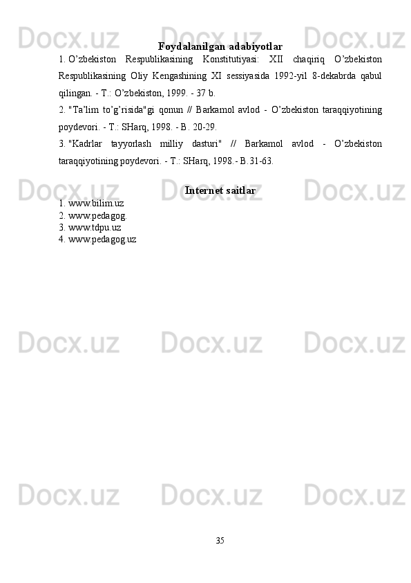 Foydalanilgan adabiyotlar
1. O’zbekiston   Respublikasining   Konstitutiyasi:   XII   chaqiriq   O’zbekiston
Respublikasining   Oliy   Kengashining   XI   sessiyasida   1992-yil   8-dekabrda   qabul
qilingan. - T.: O’zbekiston, 1999. - 37 b. 
2. "Ta’lim   to’g’risida"gi   qonun   //   Barkamol   avlod   -   O’zbekiston   taraqqiyotining
poydevori. - T.: SHarq, 1998. - B. 20-29. 
3. "Kadrlar   tayyorlash   milliy   dasturi"   //   Barkamol   avlod   -   O’zbekiston
taraqqiyotining poydevori. - T.: SHarq, 1998.- B.31-63. 
Internet saitlar
1. www.bilim.uz 
2. www.pedagog. 
3. www.tdpu.uz 
4. www.pedagog.uz 
 
   
 
 
 
   
 
35  
  