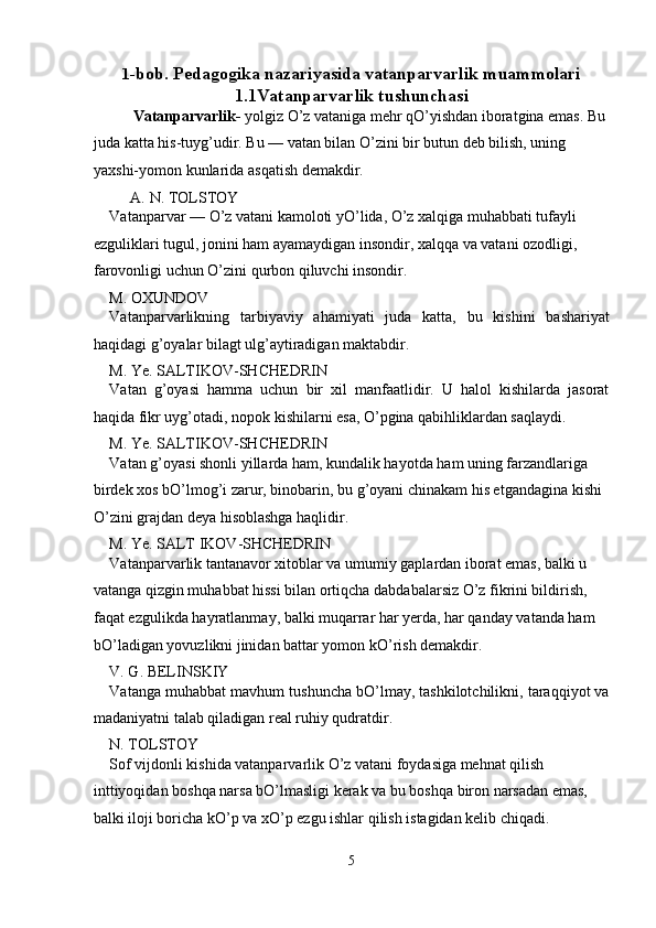 1 -bob. Pedagogika nazariyasida vatanparvarlik muammolari
1.1Vatanparvarlik tushunchasi
  Vatanparvarlik-  yolgiz O’z vataniga mehr qO’yishdan iboratgina emas. Bu 
juda katta his-tuyg’udir. Bu — vatan bilan O’zini bir butun deb bilish, uning 
yaxshi-yomon kunlarida asqatish demakdir. 
A.   N. TOLSTOY 
Vatanparvar — O’z vatani kamoloti yO’lida, O’z xalqiga muhabbati tufayli 
ezguliklari tugul, jonini ham ayamaydigan insondir, xalqqa va vatani ozodligi, 
farovonligi uchun O’zini qurbon qiluvchi insondir. 
M. OXUNDOV 
Vatanparvarlikning   tarbiyaviy   ahamiyati   juda   katta,   bu   kishini   bashariyat
haqidagi g’oyalar bilagt ulg’aytiradigan maktabdir. 
M. Ye. SALTIKOV-SHCHEDRIN 
Vatan   g’oyasi   hamma   uchun   bir   xil   manfaatlidir.   U   halol   kishilarda   jasorat
haqida fikr uyg’otadi, nopok kishilarni esa, O’pgina qabihliklardan saqlaydi. 
M. Ye. SALTIKOV-SHCHEDRIN 
Vatan g’oyasi shonli yillarda ham, kundalik hayotda ham uning farzandlariga 
birdek xos bO’lmog’i zarur, binobarin, bu g’oyani chinakam his etgandagina kishi 
O’zini grajdan deya hisoblashga haqlidir. 
M. Ye. SALT IKOV-SHCHEDRIN 
Vatanparvarlik tantanavor xitoblar va umumiy gaplardan iborat emas, balki u 
vatanga qizgin muhabbat hissi bilan ortiqcha dabdabalarsiz O’z fikrini bildirish, 
faqat ezgulikda hayratlanmay, balki muqarrar har yerda, har qanday vatanda ham 
bO’ladigan yovuzlikni jinidan battar yomon kO’rish demakdir. 
V. G. BELINSKIY 
Vatanga muhabbat mavhum tushuncha bO’lmay, tashkilotchilikni, taraqqiyot va
madaniyatni talab qiladigan real ruhiy qudratdir. 
N. TOLSTOY 
Sof vijdonli kishida vatanparvarlik O’z vatani foydasiga mehnat qilish 
inttiyoqidan boshqa narsa bO’lmasligi kerak va bu boshqa biron narsadan emas, 
balki iloji boricha kO’p va xO’p ezgu ishlar qilish istagidan kelib chiqadi. 
5  
  