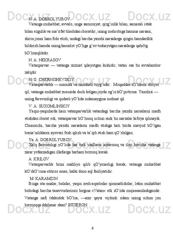 N. A. DOBROLYUBOV 
Vatanga muhabbat, avvalo, unga samimiyat, qizg’inlik bilan, samarali istak 
bilan ezgulik va ma’rifat tilashdan iboratdir, uning mehrobiga hamma narsani, 
shirin jonni ham fido etish, undagi barcha yaxshi narsalarga qizgin hamdardlik 
bildirish hamda uning kamolot yO’liga g’ov tushayotgan narsalarga qahrltg 
bO’lmoqlikdir. 
N. A. NEKRASOV 
Vatanparvar   —   vatanga   xizmat   qilayotgan   kishidir,   vatan   esa   bu   avvalambor
xalqdir. 
N. G. CHERNISHEVSKIY 
Vatanparvarlik — nomusli va nazokatli tuyg’udir... Muqaddas sO’zlarni ehtiyot 
qil, vatanga muhabbat xususida duch kelgan joyda og’iz kO’pirtirma. Yaxshisi — 
uning farovonligi va qudrati yO’lida indamaygina mehnat qil. 
V. A. SUXOMLINSKIY 
Yaqin-yaqinlarda   ham   vatanparvarlik   vatandagi   barcha   yaxshi   narsalarni   madh
etishdan iborat edi; vatanparvar bO’lmoq uchun endi bu narsalar kifoya qilmaydi.
Chunonchi,   barcha   yaxshi   narsalarni   madh   etishga   hali   bizda   mavjud   bO’lgan
bema’niliklarni ayovsiz fosh qilish va ta’qib etish ham qO’shilgan. 
Ya. A. DOBROLYUBOV   
Xalq   farovonligi   yO’lida   har   turli   usullarni   axtarmoq   va   iloji   boricha   vatanga
zarar yetkazadigan illatlarga barham bermoq kerak. 
A. KRILOV 
Vatanparvarlik   bizni   mahliyo   qilib   qO’ymasligi   kerak;   vatanga   muhabbat
kO’rkO’rona ehtiros emas, balki dono aql faoliyatidir. 
 M. KARAMZIN 
Bizga   ota-onalar,   bolalar,   yaqin   xesh-aqrabolar   qimmatlidirlar;   lekin   muhabbat
bobidagi barcha tasavvurlarimiz birgina «Vatan» otli sO’zda mujassamlashgandir.
Vatanga   nafi   tekkudek   bO’lsa,   —axir   qaysi   vijdonli   odam   uning   uchun   jon
bermoqqa ikkilanar ekan? SITSERON 
6  
  