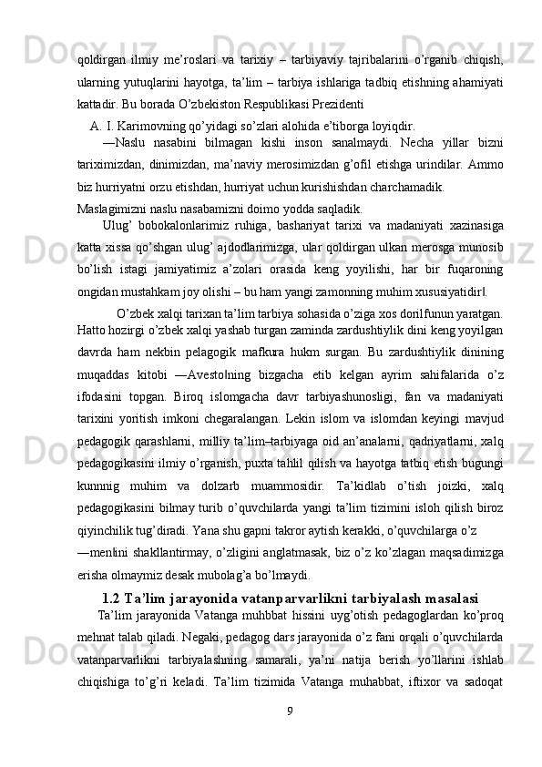 qoldirgan   ilmiy   me’roslari   va   tarixiy   –   tarbiyaviy   tajribalarini   o’rganib   chiqish,
ularning yutuqlarini  hayotga, ta’lim – tarbiya ishlariga tadbiq etishning ahamiyati
kattadir.  Bu   borada   O ’ zbekiston   Respublikasi   Prezidenti  
A. I .  Karimovning   qo ’ yidagi   so ’ zlari   alohida   e ’ tiborga   loyiqdir . 
―Naslu   nasabini   bilmagan   kishi   inson   sanalmaydi.   Necha   yillar   bizni
tariximizdan, dinimizdan, ma’naviy merosimizdan g’ofil  etishga  urindilar. Ammo
biz hurriyatni orzu etishdan, hurriyat uchun kurishishdan charchamadik. 
Maslagimizni naslu nasabamizni doimo yodda saqladik. 
Ulug’   bobokalonlarimiz   ruhiga,   bashariyat   tarixi   va   madaniyati   xazinasiga
katta xissa  qo’shgan ulug’ ajdodlarimizga, ular qoldirgan ulkan merosga munosib
bo’lish   istagi   jamiyatimiz   a’zolari   orasida   keng   yoyilishi,   har   bir   fuqaroning
ongidan mustahkam joy olishi – bu ham yangi zamonning muhim xususiyatidir . ‖
O’zbek xalqi tarixan ta’lim tarbiya sohasida o’ziga xos dorilfunun yaratgan. 
Hatto hozirgi o’zbek xalqi yashab turgan zaminda zardushtiylik dini keng yoyilgan
davrda   ham   nekbin   pelagogik   mafkura   hukm   surgan.   Bu   zardushtiylik   dinining
muqaddas   kitobi   ―Avesto ning   bizgacha   etib   kelgan   ayrim   sahifalarida   o’z	
‖
ifodasini   topgan.   Biroq   islomgacha   davr   tarbiyashunosligi,   fan   va   madaniyati
tarixini   yoritish   imkoni   chegaralangan.   Lekin   islom   va   islomdan   keyingi   mavjud
pedagogik  qarashlarni,  milliy ta’lim–tarbiyaga  oid an’analarni,  qadriyatlarni, xalq
pedagogikasini ilmiy o’rganish, puxta tahlil qilish va hayotga tatbiq etish bugungi
kunnnig   muhim   va   dolzarb   muammosidir.   Ta’kidlab   o’tish   joizki,   xalq
pedagogikasini   bilmay  turib  o’quvchilarda  yangi  ta’lim   tizimini   isloh  qilish  biroz
qiyinchilik tug’diradi. Yana shu gapni takror aytish kerakki, o’quvchilarga o’z 
―men ini shakllantirmay, o’zligini anglatmasak, biz o’z ko’zlagan maqsadimizga	
‖
erisha olmaymiz desak mubolag’a bo’lmaydi. 
1.2 Ta’lim jarayonida vatanparvarlikni tarbiyalash masalasi
Ta’lim   jarayonida   Vatanga   muhbbat   hissini   uyg’otish   pedagoglardan   ko’proq
mehnat talab qiladi. Negaki, pedagog dars jarayonida o’z fani orqali o’quvchilarda
vatanparvarlikni   tarbiyalashning   samarali,   ya’ni   natija   berish   yo’llarini   ishlab
chiqishiga   to’g’ri   keladi.   Ta’lim   tizimida   Vatanga   muhabbat,   iftixor   va   sadoqat
9  
  