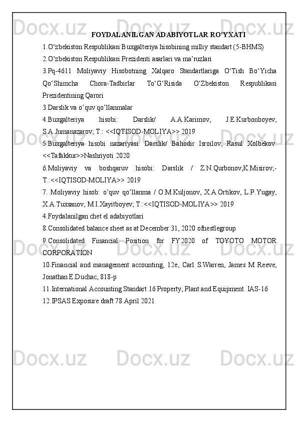 FOYDALANILGAN ADABIYOTLAR RO’YXATI
1.O‘zbekiston Respublikasi Buxgalteriya hisobining milliy standart (5-BHMS)
2.O’zbekiston Respublikasi Prezidenti asarlari va ma’ruzlari
3.Pq-4611   Moliyaviy   Hisobotning   Xalqaro   Standartlariga   O‘Tish   Bo‘Yicha
Qo‘Shimcha   Chora-Tadbirlar   To‘G‘Risida   O‘Zbekiston   Respublikasi
Prezidentining Qarori
3.Darslik va o’quv qo’llanmalar
4.Buxgalteriya   hisobi:   Darslik/   A.A.Karimov,   J.E.Kurbonboyev,
S.A.Jumanazarov; T.: <<IQTISOD-MOLIYA>> 2019
5.Buxgalteriya   hisobi   nazariyasi:   Darslik/   Bahodir   Isroilov,   Rasul   Xolbekov.
<<Tafakkur>>Nashriyoti 2020
6.Moliyaviy   va   boshqaruv   hisobi:   Darslik   /   Z.N.Qurbonov,K.Misirov;-
T.:<<IQTISOD-MOLIYA>> 2019
7.   Moliyaviy   hisob:   o’quv   qo’llanma   /   O.M.Kuljonov,   X.A.Ortikov,   L.P.Yugay,
X.A.Tuxsanov, M.I.Xayitboyev; T.:<<IQTISOD-MOLIYA>> 2019
4.Foydalanilgan chet el adabiyotlari
8.Consolidated balance sheet as at December 31, 2020 ofnestlegroup
9.Consolidated   Financial   Position   for   FY2020   of   TOYOTO   MOTOR
CORPORATION
10.Financial   and   management   accounting,   12e,   Carl   S.Warren,   James   M   Reeve,
Jonathan E.Duchac, 818-p
11.International Accounting Standart 16 Property, Plant and Equipment. IAS-16
12.IPSAS Exposure draft 78 April 2021  