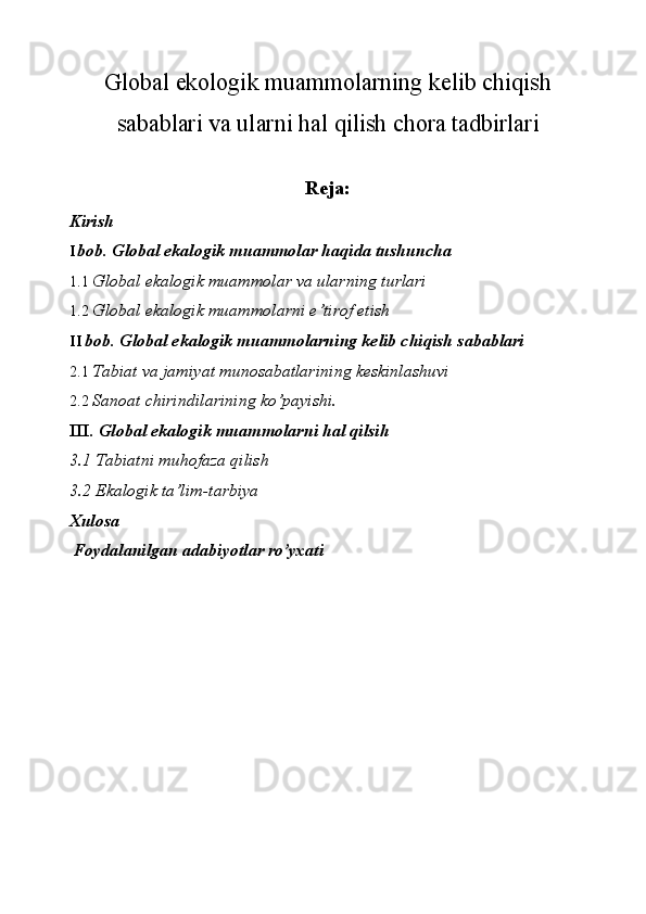 Global ekologik muammolarning kelib chiqish
sabablari va ularni hal qilish chora tadbirlari
Reja:
Kirish 
I bob. Global ekalogik muammolar haqida tushuncha 
1.1 Global ekalogik muammolar va ularning turlari 
1.2 Global ekalogik muammolarni e’tirof etish 
II bob. Global ekalogik muammolarning kelib chiqish sabablari 
2.1 Tabiat va jamiyat munosabatlarining keskinlashuvi 
2.2 Sanoat chirindilarining ko’payishi. 
III.  Global ekalogik muammolarni hal qilsih 
3.1 Tabiatni muhofaza qilish 
3.2 Ekalogik ta’lim-tarbiya 
Xulosa 
  Foydalanilgan adabiyotlar ro’yxati 
 
 
 
 
 
 
 
 
  