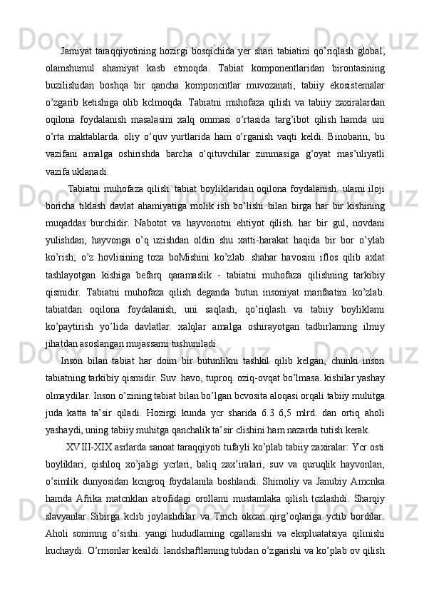 Jamiyat   taraqqiyotining  hozirgi   bosqichida  yer  shari  tabiatini  qo’riqlash   global,
olamshumul   ahamiyat   kasb   etmoqda.   Tabiat   komponentlaridan   birontasining
buzilishidan   boshqa   bir   qancha   komponcntlar   muvozanati,   tabiiy   ekosistemalar
o’zgarib   ketishiga   olib   kclmoqda.   Tabiatni   muhofaza   qilish   va   tabiiy   zaxiralardan
oqilona   foydalanish   masalasini   xalq   ommasi   o’rtasida   targ’ibot   qilish   hamda   uni
o’rta   maktablarda.   oliy   o’quv   yurtlarida   ham   o’rganish   vaqti   keldi.   Binobarin,   bu
vazifani   amalga   oshirishda   barcha   o’qituvchilar   zimmasiga   g’oyat   mas’uliyatli
vazifa uklanadi. 
   Tabiatni muhofaza qilish. tabiat boyliklaridan oqilona foydalanish. ulami iloji
boricha   tiklash   davlat   ahamiyatiga   molik   ish   bo’lishi   bilan   birga   har   bir   kishining
muqaddas   burchidir.   Nabotot   va   hayvonotni   ehtiyot   qilish.   har   bir   gul,   novdani
yulishdan,   hayvonga   o’q   uzishdan   oldin   shu   xatti-harakat   haqida   bir   bor   o’ylab
ko’rish;   o’z   hovlisining   toza   boMishini   ko’zlab.   shahar   havosini   iflos   qilib   axlat
tashlayotgan   kishiga   befarq   qaramaslik   -   tabiatni   muhofaza   qilishning   tarkibiy
qismidir.   Tabiatni   muhofaza   qilish   deganda   butun   insoniyat   manfaatini   ko’zlab.
tabiatdan   oqilona   foydalanish,   uni   saqlash,   qo’riqlash   va   tabiiy   boyliklami
ko’paytirish   yo’lida   davlatlar.   xalqlar   amalga   oshirayotgan   tadbirlarning   ilmiy
jihatdan asoslangan mujassami tushuniladi. 
Inson   bilan   tabiat   har   doim   bir   butunlikni   tashkil   qilib   kelgan,   chunki   inson
tabiatning tarkibiy qismidir. Suv. havo,   tuproq. oziq-ovqat bo’lmasa. kishilar yashay
olmaydilar. Inson o’zining tabiat bilan bo’lgan bcvosita aloqasi orqali tabiiy muhitga
juda   katta   ta’sir   qiladi.   Hozirgi   kunda   ycr   sharida   6.3   6,5   mlrd.   dan   ortiq   aholi
yashaydi, uning tabiiy muhitga qanchalik ta’sir clishini ham nazarda tutish kerak. 
   XVIII-XIX asrlarda sanoat taraqqiyoti tufayli ko’plab tabiiy zaxiralar: Ycr osti
boyliklari,   qishloq   xo’jaligi   ycrlari,   baliq   zax’iralari,   suv   va   quruqlik   hayvonlan,
o’simlik   dunyosidan   kcngroq   foydalanila   boshlandi.   Shimoliy   va   Janubiy   Amcnka
hamda   Afrika   matcnklan   atrofidagi   orollami   mustamlaka   qilish   tczlashdi.   Sharqiy
slavyanlar   Sibirga   kclib   joylashdilar   va   Tinch   okcan   qirg’oqlariga   yctib   bordilar.
Aholi   sonimng   o’sishi.   yangi   hududlaming   cgallanishi   va   ekspluatatsiya   qilinishi
kuchaydi. O’rmonlar kesildi. landshaftlaming tubdan o’zgarishi va ko’plab ov qilish 