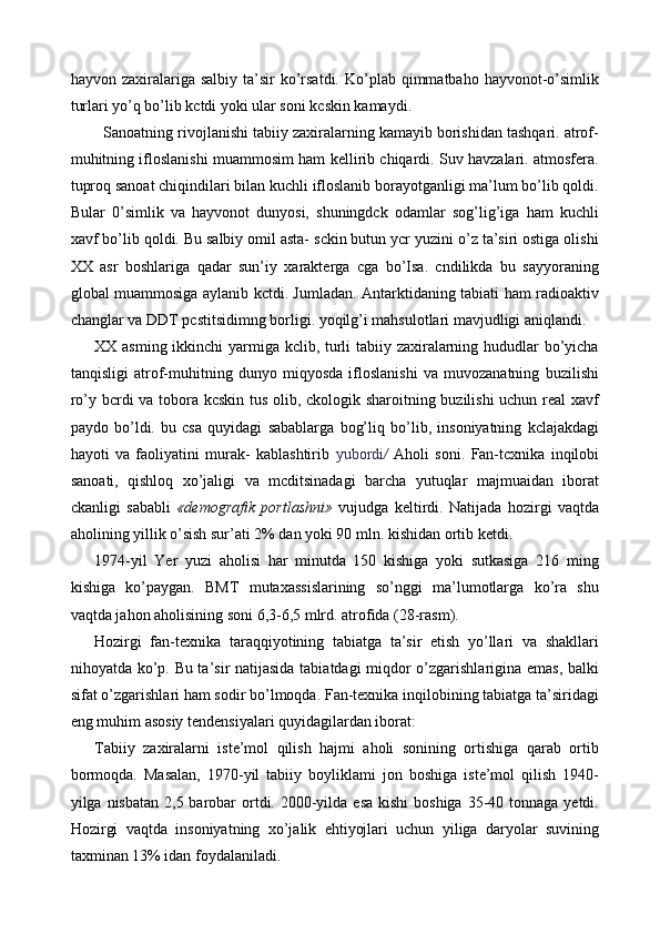 hayvon zaxiralariga  salbiy  ta’sir   ko’rsatdi.  Ko’plab qimmatbaho  hayvonot-o’simlik
turlari yo’q bo’lib kctdi yoki ular soni kcskin kamaydi. 
   Sanoatning rivojlanishi tabiiy zaxiralarning kamayib borishidan tashqari. atrof-
muhitning ifloslanishi muammosim ham kellirib chiqardi. Suv havzalari. atmosfera.
tuproq sanoat chiqindilari bilan kuchli ifloslanib borayotganligi ma’lum bo’lib qoldi.
Bular   0 ’simlik   va   hayvonot   dunyosi,   shuningdck   odamlar   sog’lig’iga   ham   kuchli
xavf bo’lib qoldi. Bu salbiy omil asta- sckin butun ycr yuzini o’z ta’siri ostiga olishi
XX   asr   boshlariga   qadar   sun’iy   xarakterga   cga   bo’Isa.   cndilikda   bu   sayyoraning
global muammosiga aylanib kctdi. Jumladan. Antarktidaning tabiati ham radioaktiv
changlar va DDT pcstitsidimng borligi. yoqilg’i mahsulotlari mavjudligi aniqlandi. 
XX asming ikkinchi  yarmiga kclib, turli  tabiiy zaxiralarning hududlar bo’yicha
tanqisligi   atrof-muhitning   dunyo   miqyosda   ifloslanishi   va   muvozanatning   buzilishi
ro’y bcrdi va tobora kcskin tus olib, ckologik sharoitning buzilishi uchun real xavf
paydo   bo’ldi.   bu   csa   quyidagi   sabablarga   bog’liq   bo’lib,   insoniyatning   kclajakdagi
hayoti   va   faoliyatini   murak-   kablashtirib   yubordi /   Aholi   soni.   Fan-tcxnika   inqilobi
sanoati,   qishloq   xo’jaligi   va   mcditsinadagi   barcha   yutuqlar   majmuaidan   iborat
ckanligi   sababli   «demografik   portlashni»   vujudga   keltirdi.   Natijada   hozirgi   vaqtda
aholining yillik o’sish sur’ati 2% dan yoki 90 mln. kishidan ortib ketdi. 
1974-yil   Yer   yuzi   aholisi   har   minutda   150   kishiga   yoki   sutkasiga   216   ming
kishiga   ko’paygan.   BMT   mutaxassislarining   so’nggi   ma’lumotlarga   ko’ra   shu
vaqtda jahon aholisining soni 6,3-6,5 mlrd. atrofida (28-rasm). 
Hozirgi   fan-texnika   taraqqiyotining   tabiatga   ta’sir   etish   yo’llari   va   shakllari
nihoyatda ko’p. Bu ta’sir natijasida tabiatdagi miqdor o’zgarishlarigina emas, balki
sifat o’zgarishlari ham sodir bo’lmoqda. Fan-texnika inqilobining tabiatga ta’siridagi
eng muhim asosiy tendensiyalari quyidagilardan iborat: 
Tabiiy   zaxiralarni   iste’mol   qilish   hajmi   aholi   sonining   ortishiga   qarab   ortib
bormoqda.   Masalan,   1970-yil   tabiiy   boyliklami   jon   boshiga   iste’mol   qilish   1940-
yilga nisbatan 2,5 barobar  ortdi. 2000-yilda esa  kishi  boshiga  35-40 tonnaga  yetdi.
Hozirgi   vaqtda   insoniyatning   xo’jalik   ehtiyojlari   uchun   yiliga   daryolar   suvining
taxminan 13% idan foydalaniladi.  