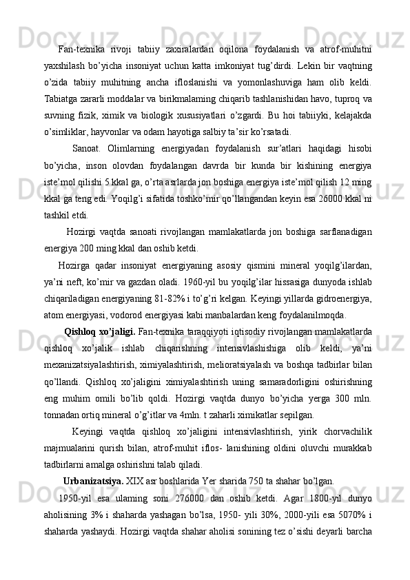 Fan-texnika   rivoji   tabiiy   zaxiralardan   oqilona   foydalanish   va   atrof-muhitni
yaxshilash   bo’yicha   insoniyat   uchun   katta   imkoniyat   tug’dirdi.   Lekin   bir   vaqtning
o’zida   tabiiy   muhitning   ancha   ifloslanishi   va   yomonlashuviga   ham   olib   keldi.
Tabiatga zararli moddalar va birikmalaming chiqarib tashlanishidan havo, tuproq va
suvning   fizik,   ximik   va   biologik   xususiyatlari   o’zgardi.   Bu   hoi   tabiiyki,   kelajakda
o’simliklar, hayvonlar va odam hayotiga salbiy ta’sir ko’rsatadi. 
    Sanoat.   Olimlarning   energiyadan   foydalanish   sur’atlari   haqidagi   hisobi
bo’yicha,   inson   olovdan   foydalangan   davrda   bir   kunda   bir   kishining   energiya
iste’mol qilishi 5 kkal ga, o’rta asrlarda jon boshiga energiya iste’mol qilish 12 ming
kkal ga teng edi. Yoqilg’i sifatida toshko’mir qo’llangandan keyin esa 26000 kkal ni
tashkil etdi. 
    Hozirgi   vaqtda   sanoati   rivojlangan   mamlakatlarda   jon   boshiga   sarflanadigan
energiya 200 ming kkal dan oshib ketdi. 
Hozirga   qadar   insoniyat   energiyaning   asosiy   qismini   mineral   yoqilg’ilardan,
ya’ni neft, ko’mir va gazdan oladi. 1960-yil bu yoqilg’ilar hissasiga dunyoda ishlab
chiqariladigan energiyaning 81-82% i to’g’ri kelgan. Keyingi yillarda gidroenergiya,
atom energiyasi, vodorod energiyasi kabi manbalardan keng foydalanilmoqda. 
   Qishloq xo’jaligi.  Fan-texnika taraqqiyoti iqtisodiy rivojlangan mamlakatlarda
qishloq   xo’jalik   ishlab   chiqarishning   intensivlashishiga   olib   keldi,   ya’ni
mexanizatsiyalashtirish, ximiyalashtirish, melioratsiyalash va boshqa tadbirlar bilan
qo’llandi.   Qishloq   xo’jaligini   ximiyalashtirish   uning   samaradorligini   oshirishning
eng   muhim   omili   bo’lib   qoldi.   Hozirgi   vaqtda   dunyo   bo’yicha   yerga   300   mln.
tonnadan ortiq mineral o’g’itlar va 4mln. t zaharli ximikatlar sepilgan. 
    Keyingi   vaqtda   qishloq   xo’jaligini   intensivlashtirish,   yirik   chorvachilik
majmualarini   qurish   bilan,   atrof-muhit   iflos-   lanishining   oldini   oluvchi   murakkab
tadbirlarni amalga oshirishni talab qiladi. 
  Urbanizatsiya.  XIX asr boshlarida Yer sharida 750 ta shahar bo’lgan. 
1950-yil   esa   ulaming   soni   276000   dan   oshib   ketdi.   Agar   1800-yil   dunyo
aholisining 3%  i  shaharda yashagan  bo’lsa, 1950-  yili  30%, 2000-yili  esa 5070%  i
shaharda yashaydi. Hozirgi vaqtda shahar aholisi sonining tez o’sishi deyarli barcha 