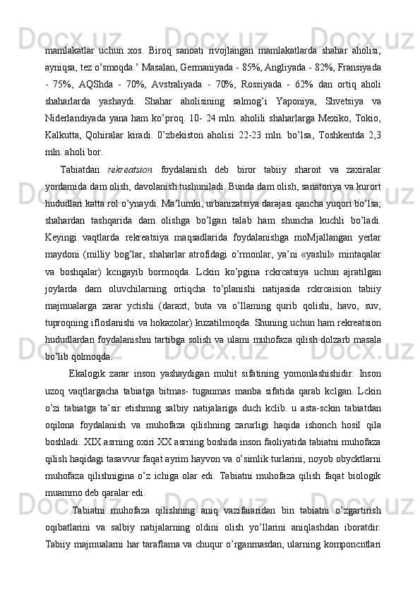 mamlakatlar   uchun   xos.   Biroq   sanoati   rivojlangan   mamlakatlarda   shahar   aholisi,
ayniqsa, tez o’smoqda.’ Masalan, Germaniyada - 85%, Angliyada - 82%, Fransiyada
-   75%,   AQShda   -   70%,   Avstraliyada   -   70%,   Rossiyada   -   62%   dan   ortiq   aholi
shaharlarda   yashaydi.   Shahar   aholisining   salmog’i   Yaponiya,   Shvetsiya   va
Niderlandiyada  yana  ham   ko’proq. 10-   24 mln. aholili   shaharlarga Mexiko,   Tokio,
Kalkutta,   Qohiralar   kiradi.   0’zbekiston   aholisi   22-23   mln.   bo’lsa,   Toshkentda   2,3
mln. aholi bor. 
Tabiatdan   rekreatsion   foydalanish   deb   biror   tabiiy   sharoit   va   zaxiralar
yordamida dam olish, davolanish tushuniladi. Bunda dam olish, sanatoriya va kurort
hududlari katta rol o’ynaydi. Ma’lumki, urbanizatsiya darajasi qancha yuqori bo’lsa,
shahardan   tashqarida   dam   olishga   bo’lgan   talab   ham   shuncha   kuchli   bo’ladi.
Keyingi   vaqtlarda   rekreatsiya   maqsadlarida   foydalanishga   moMjallangan   yerlar
maydoni   (milliy   bog’lar,   shaharlar   atrofidagi   o’rmonlar,   ya’ni   «yashil»   mintaqalar
va   boshqalar)   kcngayib   bormoqda.   Lckin   ko’pgina   rckrcatsiya   uchun   ajratilgan
joylarda   dam   oluvchilarning   ortiqcha   to’planishi   natijasida   rckrcaision   tabiiy
majmualarga   zarar   yctishi   (daraxt,   buta   va   o’llaming   qurib   qolishi,   havo,   suv,
tuproqning ifloslanishi va hokazolar) kuzatilmoqda. Shuning uchun ham rekreatsion
hududlardan foydalanishni tartibga solish va ulami muhofaza qilish dolzarb masala
bo’lib qolmoqda. 
    Ekalogik   zarar   inson   yashaydigan   muhit   sifatining   yomonlashishidir.   Inson
uzoq   vaqtlargacha   tabiatga   bitmas-   tuganmas   manba   sifatida   qarab   kclgan.   Lckin
o’zi   tabiatga   ta’sir   etishmng   salbiy   natijalariga   duch   kclib.   u   asta-sckin   tabiatdan
oqilona   foydalanish   va   muhofaza   qilishning   zarurligi   haqida   ishonch   hosil   qila
boshladi. XIX asrning oxiri XX asrning boshida inson faoliyatida tabiatni muhofaza
qilish haqidagi tasavvur faqat ayrim hayvon va o’simlik turlarini, noyob obycktlarni
muhofaza   qilishnigina   o’z   ichiga   olar   edi.   Tabiatni   muhofaza   qilish   faqat   biologik
muammo deb qaralar edi. 
    Tabiatni   muhofaza   qilishning   aniq   vazifaiaridan   bin   tabiatni   o’zgartirish
oqibatlarini   va   salbiy   natijalarning   oldini   olish   yo’llarini   aniqlashdan   iboratdir.
Tabiiy majmualarni har taraflama va chuqur o’rganmasdan, ularning komponcntlari 