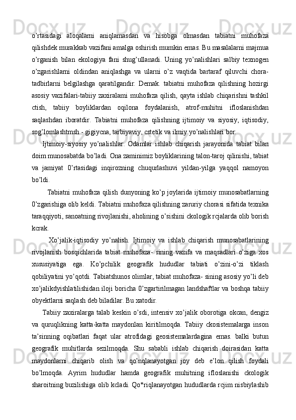 o’rtasidagi   aloqalarni   aniqlamasdan   va   hisobga   olmasdan   tabiatni   muhofaza
qilishdek murakkab vazifani amalga oshirish mumkin emas. Bu masalalarni majmua
o’rganish   bilan   ekologiya   fani   shug’ullanadi.   Uning   yo’nalishlari   salbiy   texnogen
o’zgarishlarni   oldindan   aniqlashga   va   ularni   o’z   vaqtida   bartaraf   qiluvchi   chora-
tadbirlarni   belgilashga   qaratilgandir.   Demak.   tabiatni   muhofaza   qilishning   hozirgi
asosiy   vazifalari-tabiiy  zaxiralami   muhofaza   qilish,  qayta  ishlab   chiqarishni  tashkil
ctish,   tabiiy   boyliklardan   oqilona   foydalanish,   atrof-muhitni   ifloslanishdan
saqlashdan   iboratdir.   Tabiatni   muhofaza   qilishning   ijtimoiy   va   siyosiy,   iqtisodiy,
sog’lomlashtmsh - gigiycna, tarbiyaviy, cstetik va ilmiy yo’nalishlari bor. 
Ijtimoiy-siyosiy   yo’nalishlar.   Odamlar   ishlab   chiqarish   jarayonida   tabiat   bilan
doim munosabatda bo’ladi. Ona zaminimiz boyliklarining talon-taroj qilinishi, tabiat
va   jamiyat   0 ’rtasidagi   inqirozning   chuqurlashuvi   yildan-yilga   yaqqol   namoyon
bo’ldi. 
   Tabiatni muhofaza qilish dunyoning ko’p joylarida ijtimoiy munosabatlarning
0 ’zgarishiga olib keldi. Tabiatni muhofaza qilishning zaruriy chorasi sifatida texnika
taraqqiyoti, sanoatning rivojlanishi, aholining o’sishini ckologik rcjalarda olib borish
kcrak. 
    Xo’jalik-iqtisodiy   yo’nalish.   Ijtimoiy   va   ishlab   chiqarish   munosabatlarining
rivojlanish   bosqichlarida   tabiat   muhofaza-   sining   vazifa   va   maqsadlari   o’ziga   xos
xususiyatiga   ega.   Ko’pchilik   geografik   hududlar   tabiati   o’zini-o’zi   tiklash
qobiliyatini yo’qotdi. Tabiatshunos olimlar, tabiat muhofaza- sining asosiy yo’li deb
xo’jalikdyishlatilishidan iloji boricha   0 ’zgartirilmagan landshaftlar va boshqa tabiiy
obyektlarni saqlash deb biladilar. Bu xatodir. 
Tabiiy   zaxiralarga   talab   keskin   o’sdi,   intensiv   xo’jalik  oborotiga  okcan,   dengiz
va   quruqlikning   katta-katta   maydonlan   kiritilmoqda.   Tabiiy   ckosistemalarga   inson
ta’sinning   oqibatlari   faqat   ular   atrofidagi   geosistemalardagina   emas.   balki   butun
geografik   muhitlarda   sezilmoqda.   Shu   sababli   ishlab   chiqarish   doirasidan   katta
maydonlarni   chiqarib   olish   va   qo’nqlanayotgan   joy   deb   e’lon   qilish   foydali
bo’lmoqda.   Ayrim   hududlar   hamda   geografik   muhitning   ifloslanishi   ckologik
sharoitning buzilishiga olib kcladi. Qo*riqlanayotgan hududlarda rcjim nisbiylashib 