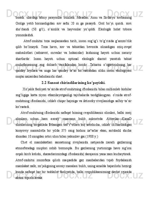 boradi.   ulardagi   tabiiy   jarayonlar   buziladi.   Masalan.   Amu   va   Sirdaryo   suvlanning
Orolga   yetib   bormasligidan   suv   sathi   20   m   ga   pasaydi.   Orol   bo’yi   quridi.   suvi
sho’rlandi   (50   g/1),   o’simlik   va   hayvonlar   yo’qoldi.   Ekologik   holat   tobora
yomonlashdi. 
    Atrof-muhitni   toza   saqlamasdan   turib,   inson   sog’ig’i   to’g’risida   g’amxo’rlik
qilib   bo’lmaydi.   Toza   havo,   suv   va   tabiatdan   bevosita   olinadigan   oziq-ovqat
mahsulotlari   (sabzavot,   mcvalar   va   hokazolar)   kishining   hayoti   uchun   zaruriy
shartlardir.   Inson   hayoti   uchun   optimal   ekologik   sharoit   yaratish   tabiat
muhofazasining   eng   dolzarb   vazifalandan   biridir.   Tabiatni   o’zgartirishning   har
qanday   loyihasi   va   unga   har   qanday   ta’sir   ko’rsatishdan   oldin   inson   ekologiyasi
nuqtai nazaridan baholanishi shart. 
2.2 Sanoat chirindilarining ko’payishi.
   Xo’jalik faoliyati ta’sirida atrof-muhitning ifloslanishi bilan millionlab kishilar
sog’ligiga   katta   ziyon   е tkazilayotganligi   tajribalarda   tasdghlangyan.   o’rnida   atrof-
muhitning ifloslanishi, ishlab chiqar hajmiga va iktisodiy rivojlanishga salbiy ta’sir
ko’rsatadi. 
Atrof-muhitning   ifloslanishi   nafaqat   bizning   r е spublikamiz   olimlari,   balki   xorij
olimlarn   uchun   ham   asosiy   muammo   bulib   solmotsda.   Am е rika—KanaD
olimlarining   birgalikda   $ttkazgan   tad^i^otlarn   ku|   satishicha,   ishlab   ch1hariladigan
kimyoviy   maxsulotla   bir   yilda   375   miig   kishini   za^arlar   ekan,   aiitslashl   shicha
shundan 10 mingdan ortiri ulim bilan yakunlav gai (1988 y.) 
Ch е t   el   mamlakatlari   sanoatining   rivojlanishi   natijasida   zararli   gazlarning
atmosf е radagi   miqdori   oshib   bormoqda.   Bu   gazlarning   yurtimizga   havo   sig’imi
orqali kirib k е lishi, shaxarlarimizdagi ifloslanishi| darajasini yana xam kuchaytiradi.
Atrof-muhitni   muxofaza   qilish   maqsadida   gaz   manbalaridan   t е jab   foydalanish
mamlakat xalk, xo’jaligining asosiy masalasi bulib, uning amalda bajarilishi hozirgi
kunda   nafaqat   har   bir   tashkilot   faoliyatida,   balki   r е spublikamizning   davlat   r е jasida
aksini topishi k е rak.  