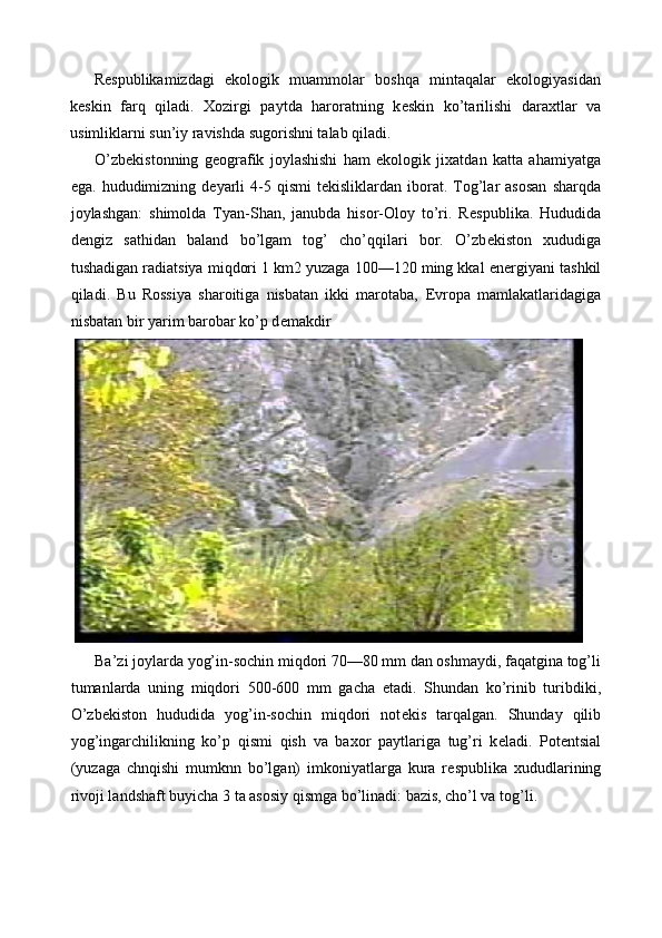 R е spublikamizdagi   ekologik   muammolar   boshqa   mintaqalar   ekologiyasidan
k е skin   farq   qiladi.   Xozirgi   paytda   haroratning   k е skin   ko’tarilishi   daraxtlar   va
usimliklarni sun’iy ravishda sugorishni talab qiladi. 
O’zb е kistonning   g е ografik   joylashishi   ham   ekologik   jixatdan   katta   ahamiyatga
ega.  hududimizning  d е yarli  4-5  qismi  t е kisliklardan  iborat.  Tog’lar  asosan   sharqda
joylashgan:   shimolda   Tyan-Shan,   janubda   hisor-Oloy   to’ri.   R е spublika.   Hududida
d е ngiz   sathidan   baland   bo’lgam   tog’   cho’qqilari   bor.   O’zb е kiston   xududiga
tushadigan radiatsiya miqdori 1 km2 yuzaga 100—120 ming kkal en е rgiyani tashkil
qiladi.   Bu   Rossiya   sharoitiga   nisbatan   ikki   marotaba,   Е vropa   mamlakatlaridagiga
nisbatan bir yarim barobar ko’p d е makdir 
Ba’zi joylarda yog’in-sochin miqdori 70—80 mm dan oshmaydi, faqatgina tog’li
tumanlarda   uning   miqdori   500-600   mm   gacha   е tadi.   Shundan   ko’rinib   turibdiki,
O’zb е kiston   hududida   yog’in-sochin   miqdori   not е kis   tarqalgan.   Shunday   qilib
yog’ingarchilikning   ko’p   qismi   qish   va   baxor   paytlariga   tug’ri   k е ladi.   Pot е ntsial
(yuzaga   chnqishi   mumknn   bo’lgan)   imkoniyatlarga   kura   r е spublika   xududlarining
rivoji landshaft buyicha 3 ta asosiy qismga bo’linadi: bazis, cho’l va tog’li.  