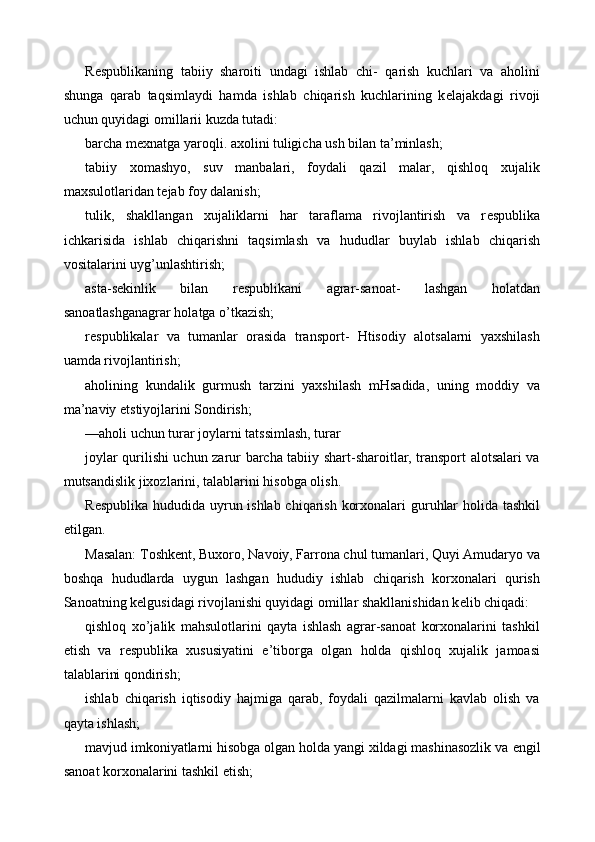 R е spublikaning   tabiiy   sharoiti   undagi   ishlab   chi-   qarish   kuchlari   va   aholini
shunga   qarab   taqsimlaydi   hamda   ishlab   chiqarish   kuchlarining   k е lajakdagi   rivoji
uchun quyidagi omillarii kuzda tutadi: 
barcha m е xnatga yaroqli. axolini tuligicha ush bilan ta’minlash; 
tabiiy   xomashyo,   suv   manbalari,   foydali   qazil   malar,   qishloq   xujalik
maxsulotlaridan t е jab foy dalanish; 
tulik,   shakllangan   xujaliklarni   har   taraflama   rivojlantirish   va   r е spublika
ichkarisida   ishlab   chiqarishni   taqsimlash   va   hududlar   buylab   ishlab   chiqarish
vositalarini uyg’unlashtirish; 
asta-s е kinlik   bilan   r е spublikani   agrar-sanoat-   lashgan   holatdan
sanoatlashganagrar holatga o’tkazish; 
r е spublikalar   va   tumanlar   orasida   transport-   Htisodiy   alotsalarni   yaxshilash
uamda rivojlantirish; 
aholining   kundalik   gurmush   tarzini   yaxshilash   mHsadida,   uning   moddiy   va
ma’naviy etstiyojlarini Sondirish; 
—aholi uchun turar joylarni tatssimlash, turar 
joylar qurilishi uchun zarur barcha tabiiy shart-sharoitlar, transport alotsalari va
mutsandislik jixozlarini, talablarini hisobga olish. 
R е spublika hududida uyrun ishlab chiqarish korxonalari  guruhlar  holida tashkil
etilgan. 
Masalan: Toshk е nt, Buxoro, Navoiy, Farrona chul tumanlari, Quyi Amudaryo va
boshqa   hududlarda   uygun   lashgan   hududiy   ishlab   chiqarish   korxonalari   qurish
Sanoatning k е lgusidagi rivojlanishi quyidagi omillar shakllanishidan k е lib chiqadi: 
qishloq   xo’jalik   mahsulotlarini   qayta   ishlash   agrar-sanoat   korxonalarini   tashkil
etish   va   r е spublika   xususiyatini   e’tiborga   olgan   holda   qishloq   xujalik   jamoasi
talablarini qondirish; 
ishlab   chiqarish   iqtisodiy   hajmiga   qarab,   foydali   qazilmalarni   kavlab   olish   va
qayta ishlash; 
mavjud imkoniyatlarni hisobga olgan holda yangi xildagi mashinasozlik va  е ngil
sanoat korxonalarini tashkil etish;  