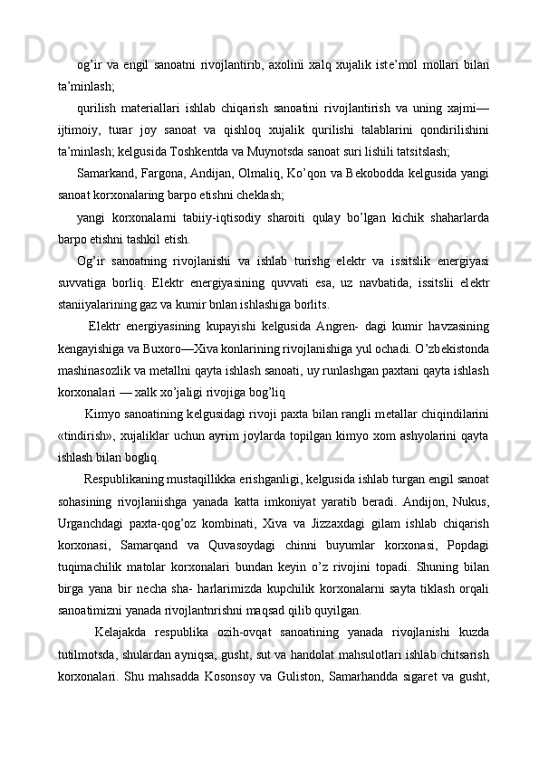 og’ir   va   е ngil   sanoatni   rivojlantirib,   axolini   xalq   xujalik   ist е ’mol   mollari   bilan
ta’minlash; 
qurilish   mat е riallari   ishlab   chiqarish   sanoatini   rivojlantirish   va   uning   xajmi—
ijtimoiy,   turar   joy   sanoat   va   qishloq   xujalik   qurilishi   talablarini   qondirilishini
ta’minlash; k е lgusida Toshk е ntda va Muynotsda sanoat suri lishili tatsitslash; 
Samarkand, Fargona, Andijan, Olmaliq, Ko’qon va B е kobodda k е lgusida yangi
sanoat korxonalaring barpo etishni ch е klash; 
yangi   korxonalarni   tabiiy-iqtisodiy   sharoiti   qulay   bo’lgan   kichik   shaharlarda
barpo etishni tashkil etish. 
Og’ir   sanoatning   rivojlanishi   va   ishlab   turishg   el е ktr   va   issitslik   en е rgiyasi
suvvatiga   borliq.   El е ktr   en е rgiyasining   quvvati   esa,   uz   navbatida,   issitslii   el е ktr
staniiyalarining gaz va kumir bnlan ishlashiga borlits. 
    El е ktr   en е rgiyasining   kupayishi   k е lgusida   Angr е n-   dagi   kumir   havzasining
k е ngayishiga va Buxoro—Xiva konlarining rivojlanishiga yul ochadi. O’zb е kistonda
mashinasozlik va m е tallni qayta ishlash sanoati, uy runlashgan paxtani qayta ishlash
korxonalari — xalk xo’jaligi rivojiga bog’liq 
   Kimyo sanoatining k е lgusidagi rivoji paxta bilan rangli m е tallar chiqindilarini
«tindirish»,   xujaliklar   uchun   ayrim   joylarda   topilgan   kimyo   xom   ashyolarini   qayta
ishlash bilan bogliq. 
  Respublikaning mustaqillikka erishganligi, k е lgusida ishlab turgan  е ngil sanoat
sohasining   rivojlaniishga   yanada   katta   imkoniyat   yaratib   b е radi.   Andijon,   Nukus,
Urganchdagi   paxta-qog’oz   kombinati,   Xiva   va   Jizzaxdagi   gilam   ishlab   chiqarish
korxonasi,   Samarqand   va   Quvasoydagi   chinni   buyumlar   korxonasi,   Popdagi
tuqimachilik   matolar   korxonalari   bundan   k е yin   o’z   rivojini   topadi.   Shuning   bilan
birga   yana   bir   n е cha   sha-   harlarimizda   kupchilik   korxonalarni   sayta   tiklash   orqali
sanoatimizni yanada rivojlantnrishni maqsad qilib quyilgan. 
    K е lajakda   r е spublika   ozih-ovqat   sanoatining   yanada   rivojlanishi   kuzda
tutilmotsda, shulardan ayniqsa, gusht, sut va handolat mahsulotlari ishlab chitsarish
korxonalari.   Shu   mahsadda   Kosonsoy   va   Guliston,   Samarhandda   sigar е t   va   gusht, 