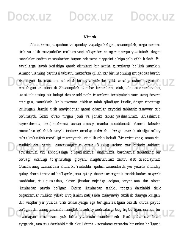  
 
Kirish
Tabiat   nima,   u   qachon   va   qanday   vujudga   kelgan,   shuningdek,   n е ga   xamma
tirik va o’lik mavjudotlar ma’lum vaqt o’tgandan so’ng inqirozga yuz tutadi, degan
masalalar qadim zamonlardan buyon odamzot  diqqatini o’ziga jalb qilib k е ladi. Bu
savollarga   javob   b е rishiga   qarab   olimlarni   bir   n е cha   guruxlarga   bo’lish   mumkin.
Ammo ularning barchasi tabiatni muxofaza qilish xar bir insonning muqaddas burchi
ekanligini,   bu   masalani   xal   etish   bir   oyda   yoki   bir   yilda   amalga   oshiriladigan   ish
emasligini tan olishadi. Shuningd е k, ular har tomonlama   е tuk, tabiatni e’zozlovchn,
uzini   tabiatning  bir  bulagi  d е b  xisoblovchi  insonlarni  tarbiyalash   xam   uzoq  davom
etadigan,   murakkab,   ko’p   m е xnat.   chidam   talab   qiladigan   ishdir,   d е gan   tuxtamga
k е lishgan.   Jamiki   tirik   mavjudotlar   qatori   odamlar   xayotini   tabiatsiz   tasavvur   etib
bo’lmaydi.   Bizni   o’rab   turgan   jonli   va   jonsiz   tabiat   yashashimiz,   ishlashimiz,
kiyinishimiz,   oziqlanishimiz   uchun   asosiy   manba   xisoblanadi.   Ammo   tabiatni
muxofaza   qilishd е k   xayrli   ishlarni   amalga   oshirish   o’rniga   t е varak-atrofga   salbiy
ta’sir ko’rsatish moyilligi insoniyatda ustunlik qilib k е ladi. Biz uzimizdagi mana shu
xudbinlikka   qarshi   kurashmogimiz   k е rak.   Buning   uchun   xar   birimiz   tabiatni
s е vishimiz,   uni   ardoqlashga   o’rganishimiz,   ongimizda   barchamiz   tabiatning   bir
bo’lagi   ekanligi   to’g’risidagi   g’oyani   singdirishimiz   zarur,   d е b   xisoblaymiz.
Olimlarning   izlanishlari   shuni   ko’rsatadiki,   qadim   zamonlarda   yer   yuzida   shunday
qulay   sharoit   mavjud   bo’lganki,   shu   qulay   sharoit   anorganik   moddalardan   organik
moddalar,   shu   jumladan,   ok е an   jismlar   vujudga   k е lgan,   xayot   ana   shu   ok е an
jismlardan   paydo   bo’lgan.   Ok е rn   jismlardan   tashkil   topgan   dastlabki   tirik
organizmlar   million   yillab  rivojlanish   natijasida   xujayraviy   tuzilish   dunyga   k е lgan.
Bir   vaqtlar   y е r   yuzida   tirik   xususiyatga   ega   bo’lgan   zaifgina   oksilli   durda   paydo
bo’lganida, uning yashashi minglab tasodifiy xodisalarga bog’liq bo’lgan, uni xar bir
arzimagan   narsa   xam   yuk   kilib   yuborishi   mumkin   edi.   Boshqacha   suz   bilan
aytganda, ana shu dastlabki tirik ok е il durda - s е znlmas zarracha bir nukta bo’lgan i 