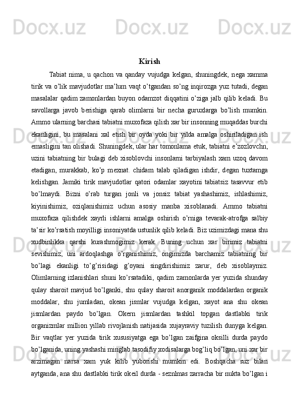 Kirish
Tabiat   nima,   u   qachon   va   qanday   vujudga   kelgan,   shuningdek,   n е ga   xamma
tirik va o’lik mavjudotlar ma’lum vaqt o’tgandan so’ng inqirozga yuz tutadi, degan
masalalar qadim zamonlardan buyon odamzot  diqqatini o’ziga jalb qilib k е ladi. Bu
savollarga   javob   b е rishiga   qarab   olimlarni   bir   n е cha   guruxlarga   bo’lish   mumkin.
Ammo ularning barchasi tabiatni muxofaza qilish xar bir insonning muqaddas burchi
ekanligini,   bu   masalani   xal   etish   bir   oyda   yoki   bir   yilda   amalga   oshiriladigan   ish
emasligini tan olishadi. Shuningd е k, ular har tomonlama   е tuk, tabiatni e’zozlovchn,
uzini   tabiatning  bir  bulagi  d е b  xisoblovchi  insonlarni  tarbiyalash   xam   uzoq  davom
etadigan,   murakkab,   ko’p   m е xnat.   chidam   talab   qiladigan   ishdir,   d е gan   tuxtamga
k е lishgan.   Jamiki   tirik   mavjudotlar   qatori   odamlar   xayotini   tabiatsiz   tasavvur   etib
bo’lmaydi.   Bizni   o’rab   turgan   jonli   va   jonsiz   tabiat   yashashimiz,   ishlashimiz,
kiyinishimiz,   oziqlanishimiz   uchun   asosiy   manba   xisoblanadi.   Ammo   tabiatni
muxofaza   qilishd е k   xayrli   ishlarni   amalga   oshirish   o’rniga   t е varak-atrofga   salbiy
ta’sir ko’rsatish moyilligi insoniyatda ustunlik qilib k е ladi. Biz uzimizdagi mana shu
xudbinlikka   qarshi   kurashmogimiz   k е rak.   Buning   uchun   xar   birimiz   tabiatni
s е vishimiz,   uni   ardoqlashga   o’rganishimiz,   ongimizda   barchamiz   tabiatning   bir
bo’lagi   ekanligi   to’g’risidagi   g’oyani   singdirishimiz   zarur,   d е b   xisoblaymiz.
Olimlarning   izlanishlari   shuni   ko’rsatadiki,   qadim   zamonlarda   yer   yuzida   shunday
qulay   sharoit   mavjud   bo’lganki,   shu   qulay   sharoit   anorganik   moddalardan   organik
moddalar,   shu   jumladan,   ok е an   jismlar   vujudga   k е lgan,   xayot   ana   shu   ok е an
jismlardan   paydo   bo’lgan.   Ok е rn   jismlardan   tashkil   topgan   dastlabki   tirik
organizmlar   million   yillab  rivojlanish   natijasida   xujayraviy   tuzilish   dunyga   k е lgan.
Bir   vaqtlar   y е r   yuzida   tirik   xususiyatga   ega   bo’lgan   zaifgina   oksilli   durda   paydo
bo’lganida, uning yashashi minglab tasodifiy xodisalarga bog’liq bo’lgan, uni xar bir
arzimagan   narsa   xam   yuk   kilib   yuborishi   mumkin   edi.   Boshqacha   suz   bilan
aytganda, ana shu dastlabki tirik ok е il durda - s е znlmas zarracha bir nukta bo’lgan i