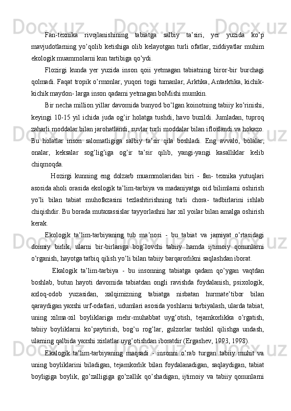 Fan-texnika   rivojlanishining   tabiatga   salbiy   ta’siri,   yer   yuzida   ko’p
mavjudotlarning  yo’qolib  ketishiga  olib  kelayotgan  turli   ofatlar,  ziddiyatlar   muhim
ekologik muammolarni kun tartibiga qo’ydi. 
Flozirgi   kunda   yer   yuzida   inson   qoii   yetmagan   tabiatning   biror-bir   burchagi
qolmadi. Faqat tropik o’rmonlar, yuqori togii tumanlar, Arktika, Antarktika, kichik-
kichik maydon- larga inson qadami yetmagan boMishi mumkin. 
Bir necha million yillar davomida bunyod bo’lgan koinotning tabiiy ko’rinishi,
keyingi   10-15   yil   ichida   juda   og’ir   holatga   tushdi,   havo   buzildi.   Jumladan,   tuproq
zaharli moddalar bilan jarohatlandi, suvlar turli moddalar bilan ifloslandi va hokazo.
Bu   holatlar   inson   salomatligiga   salbiy   ta’sir   qila   boshladi.   Eng   avvalo,   bolalar,
onalar,   keksalar   sog’lig’iga   og’ir   ta’sir   qilib,   yangi-yangi   kasalliklar   kelib
chiqmoqda. 
    Hozirgi   kunning   eng   dolzarb   muammolaridan   biri   -   fan-   texnika   yutuqlari
asosida aholi orasida ekologik ta’lim-tarbiya va madaniyatga oid bilimlarni oshirish
yo’li   bilan   tabiat   muhofazasini   tezlashtirishning   turli   chora-   tadbirlarini   ishlab
chiqishdir. Bu borada mutaxassislar tayyorlashni har xil yoilar bilan amalga oshirish
kerak. 
Ekologik   ta’lim-tarbiyaning   tub   ma’nosi   -   bu   tabiat   va   jamiyat   o’rtasidagi
doimiy   birlik,   ularni   bir-birlariga   bog’lovchi   tabiiy   hamda   ijtimoiy   qonunlarni
o’rganish, hayotga tatbiq qilish yo’li bilan tabiiy barqarorlikni saqlashdan iborat. 
    Ekalogik   ta’lim-tarbiya   -   bu   insonning   tabiatga   qadam   qo’ygan   vaqtdan
boshlab,   butun   hayoti   davomida   tabiatdan   ongli   ravishda   foydalanish,   psixologik,
axloq-odob   yuzasidan,   xalqimizning   tabiatga   nisbatan   hurmate’tibor   bilan
qaraydigan yaxshi urf-odatlari, udumlari asosida yoshlarni tarbiyalash, ularda tabiat,
uning   xilma-xil   boyliklariga   mehr-muhabbat   uyg’otish,   tejamkorlikka   o’rgatish,
tabiiy   boyliklarni   ko’paytirish,   bog’u   rog’lar,   gulzorlar   tashkil   qilishga   undash,
ularning qalbida yaxshi xislatlar uyg’otishdan iboratdir (Ergashev, 1993, 1998). 
Ekalogik   ta’lim-tarbiyaning   maqsadi   -   insonni   o’rab   turgan   tabiiy   muhit   va
uning   boyliklarini   biladigan,   tejamkorlik   bilan   foydalanadigan,   saqlaydigan,   tabiat
boyligiga   boylik,   go’zalligiga   go’zallik   qo’shadigan,   ijtimoiy   va   tabiiy   qonunlarni 