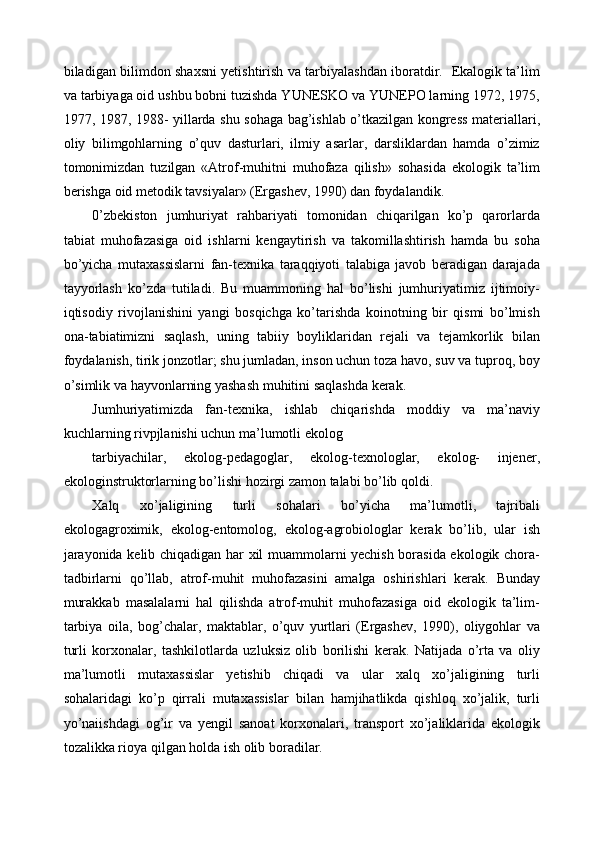 biladigan bilimdon shaxsni yetishtirish va tarbiyalashdan iboratdir.   Ekalogik ta’lim
va tarbiyaga oid ushbu bobni tuzishda YUNESKO va YUNEPO larning 1972, 1975,
1977, 1987, 1988- yillarda shu sohaga bag’ishlab o’tkazilgan kongress materiallari,
oliy   bilimgohlarning   o’quv   dasturlari,   ilmiy   asarlar,   darsliklardan   hamda   o’zimiz
tomonimizdan   tuzilgan   «Atrof-muhitni   muhofaza   qilish»   sohasida   ekologik   ta’lim
berishga oid metodik tavsiyalar» (Ergashev, 1990) dan foydalandik. 
0’zbekiston   jumhuriyat   rahbariyati   tomonidan   chiqarilgan   ko’p   qarorlarda
tabiat   muhofazasiga   oid   ishlarni   kengaytirish   va   takomillashtirish   hamda   bu   soha
bo’yicha   mutaxassislarni   fan-texnika   taraqqiyoti   talabiga   javob   beradigan   darajada
tayyorlash   ko’zda   tutiladi.   Bu   muammoning   hal   bo’lishi   jumhuriyatimiz   ijtimoiy-
iqtisodiy   rivojlanishini   yangi   bosqichga   ko’tarishda   koinotning   bir   qismi   bo’lmish
ona-tabiatimizni   saqlash,   uning   tabiiy   boyliklaridan   rejali   va   tejamkorlik   bilan
foydalanish, tirik jonzotlar; shu jumladan, inson uchun toza havo, suv va tuproq, boy
o’simlik va hayvonlarning yashash muhitini saqlashda kerak. 
Jumhuriyatimizda   fan-texnika,   ishlab   chiqarishda   moddiy   va   ma’naviy
kuchlarning rivpjlanishi uchun ma’lumotli ekolog 
tarbiyachilar,   ekolog-pedagoglar,   ekolog-texnologlar,   ekolog-   injener,
ekologinstruktorlarning bo’lishi hozirgi zamon talabi bo’lib qoldi. 
Xalq   xo’jaligining   turli   sohalari   bo’yicha   ma’lumotli,   tajribali
ekologagroximik,   ekolog-entomolog,   ekolog-agrobiologlar   kerak   bo’lib,   ular   ish
jarayonida kelib chiqadigan har xil muammolarni yechish borasida ekologik chora-
tadbirlarni   qo’llab,   atrof-muhit   muhofazasini   amalga   oshirishlari   kerak.   Bunday
murakkab   masalalarni   hal   qilishda   atrof-muhit   muhofazasiga   oid   ekologik   ta’lim-
tarbiya   oila,   bog’chalar,   maktablar,   o’quv   yurtlari   (Ergashev,   1990),   oliygohlar   va
turli   korxonalar,   tashkilotlarda   uzluksiz   olib   borilishi   kerak.   Natijada   o’rta   va   oliy
ma’lumotli   mutaxassislar   yetishib   chiqadi   va   ular   xalq   xo’jaligining   turli
sohalaridagi   ko’p   qirrali   mutaxassislar   bilan   hamjihatlikda   qishloq   xo’jalik,   turli
yo’naiishdagi   og’ir   va   yengil   sanoat   korxonalari,   transport   xo’jaliklarida   ekologik
tozalikka rioya qilgan holda ish olib boradilar.  