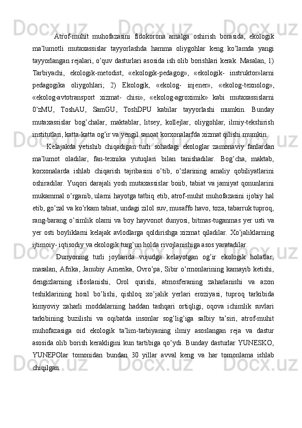     Atrof-muhit   muhofazasini   fidokorona   amalga   oshirish   borasida,   ekologik
ma’lumotli   mutaxassislar   tayyorlashda   hamma   oliygohlar   keng   ko’lamda   yangi
tayyorlangan rejalari, o’quv dasturlari asosida ish olib borishlari kerak. Masalan, 1)
Tarbiyachi,   ekologik-metodist,   «ekologik-pedagog»,   «ekologik-   instruktor»larni
pedagogika   oliygohlari;   2)   Ekologik,   «ekolog-   injener»,   «ekolog-texnolog»,
«ekolog-avtotransport   xizmat-   chisi»,   «ekolog-agroximik»   kabi   mutaxassislarni
0’zMU,   ToshAU,   SamGU,   ToshDPU   kabilar   tayyorlashi   mumkin.   Bunday
mutaxassislar   bog’chalar,   maktablar,   litsey,   kollejlar,   oliygohlar,   ilmiy-tekshirish
institutlari, katta-katta og’ir va yengil sanoat korxonalarfda xizmat qilishi mumkin. 
Kelajakda   yetishib   chiqadigan   turli   sohadagi   ekologlar   zamonaviy   fanlardan
ma’lumot   oladilar,   fan-texnika   yutuqlari   bilan   tanishadilar.   Bog’cha,   maktab,
korxonalarda   ishlab   chiqarish   tajribasini   o’tib,   o’zlarining   amaliy   qobiliyatlarini
oshiradilar.   Yuqori   darajali   yosh   mutaxassislar   boiib,   tabiat   va   jamiyat   qonunlarini
mukammal o’rganib, ularni hayotga tatbiq etib, atrof-muhit muhofazasini ijobiy hal
etib, go’zal va ko’rkam tabiat, undagi zilol suv, musaffo havo, toza, tabarruk tuproq,
rang-barang  o’simlik  olami  va  boy hayvonot   dunyosi,  bitmas-tuganmas  yer  usti  va
yer   osti   boyliklarni  kelajak   avlodlarga   qoldirishga   xizmat   qiladilar.  Xo’jaliklarning
ijtimoiy- iqtisodiy va ekologik turg’un holda rivojlanishiga asos yaratadilar. 
    Dunyoning   turli   joylarida   vujudga   kelayotgan   og’ir   ekologik   holatlar,
masalan,   Afrika,  Janubiy   Amerika,  Ovro’pa,  Sibir  o’rmonlarining  kamayib  ketishi,
dengizlarning   ifloslanishi,   Orol   qurishi,   atmosferaning   zaharlanishi   va   azon
teshiklarining   hosil   bo’lishi,   qishloq   xo’jalik   yerlari   eroziyasi,   tuproq   tarkibida
kimyoviy   zaharli   moddalarning   haddan   tashqari   ortiqligi,   oqova   ichimlik   suvlari
tarkibining   buzilishi   va   oqibatda   insonlar   sog’lig’iga   salbiy   ta’siri,   atrof-muhit
muhofazasiga   oid   ekologik   ta’lim-tarbiyaning   ilmiy   asoslangan   reja   va   dastur
asosida   olib   borish   kerakligini   kun   tartibiga   qo’ydi.   Bunday   dasturlar   YUNESKO,
YUNEPOlar   tomonidan   bundan   30   yillar   avval   keng   va   har   tomonlama   ishlab
chiqilgan.  