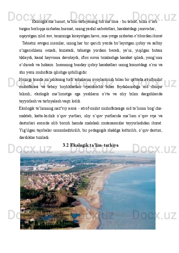     Ekologik ma’lumot, ta’lim-tarbiyaning tub ma’nosi - bu tabiat, bizni o’rab 
turgan borliqqa nisbatan hurmat, uning yashil nabototlari, harakatdagi jonivorlar, 
oqayotgan zilol suv, tanimizga kirayotgan havo, ona-yerga nisbatan e’tibordan iborat
   Tabiatni sevgan insonlar, uning har bir qarich yerida bo’layotgan ijobiy va salbiy
o’zgarishlarni   sezadi,   kuzatadi,   tabiatga   yordam   beradi,   ya’ni,   yiqilgan   butani
tiklaydi,  kasal   hayvonni   davolaydi,   iflos   suvni   tozalashga   harakat   qiladi,  yong’inni
o’chiradi va hokazo. Insonning bunday ijobiy harakatlari uning koinotdagi o’rni va
shu yerni muhofaza qilishga qobilligidir. 
Hozirgi kunda xo’jalikning turli sohalarini rivojlantirish bilan bir qatorda atrofmuhit
muhofazasi   va   tabiiy   boyliklardan   tejamkorlik   bilan   foydalanishga   oid   chuqur
bilimli,   ekologik   ma’limotga   ega   yoshlarni   o’rta   va   oliy   bilim   dargohlarida
tayyorlash va tarbiyalash vaqti keldi. 
Ekologik ta’limning naz^riy asosi - atrof-muhit muhofazasiga oid ta’limni bog’cha-
maktab,   katta-kichik   o’quv   yurtlari,   oliy   o’quv   yurtlarida   ma’lum   o’quv   reja   va
dasturlari   asosida   olib   borish   hamda   malakali   mutaxassislar   tayyorlashdan   iborat.
Yig’ilgan tajribalar umumlashtirilib, bir pedagogik shaklga keltirilib, o’quv dasturi,
darsliklar tuziladi.  
3.2 Ekalogik ta’lim-tarbiya 