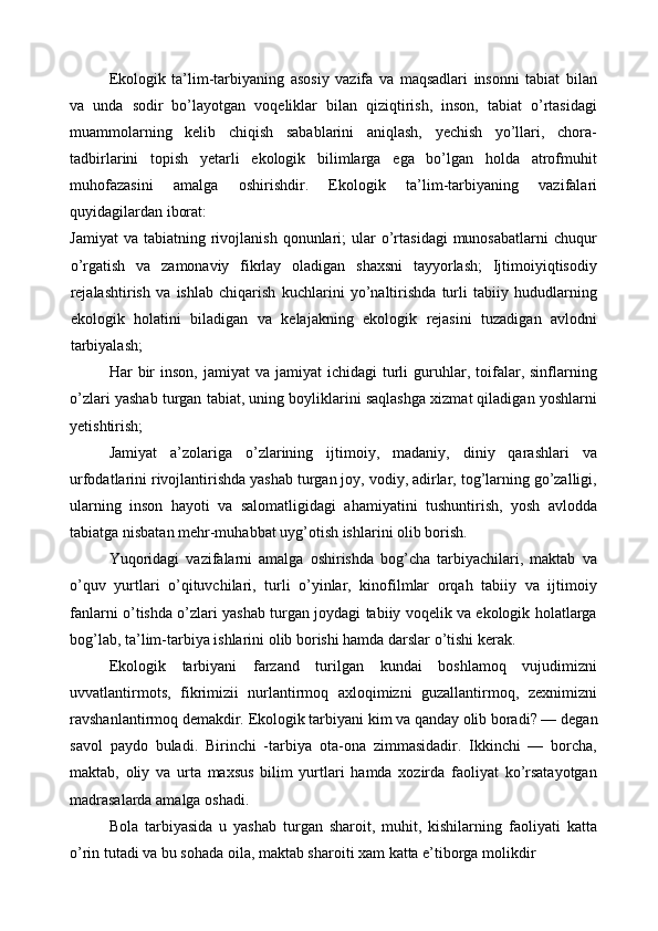 Ekologik   ta’lim-tarbiyaning   asosiy   vazifa   va   maqsadlari   insonni   tabiat   bilan
va   unda   sodir   bo’layotgan   voqeliklar   bilan   qiziqtirish,   inson,   tabiat   o’rtasidagi
muammolarning   kelib   chiqish   sabablarini   aniqlash,   yechish   yo’llari,   chora-
tadbirlarini   topish   yetarli   ekologik   bilimlarga   ega   bo’lgan   holda   atrofmuhit
muhofazasini   amalga   oshirishdir.   Ekologik   ta’lim-tarbiyaning   vazifalari
quyidagilardan iborat: 
Jamiyat  va   tabiatning  rivojlanish  qonunlari;   ular   o’rtasidagi  munosabatlarni   chuqur
o’rgatish   va   zamonaviy   fikrlay   oladigan   shaxsni   tayyorlash;   Ijtimoiyiqtisodiy
rejalashtirish   va   ishlab   chiqarish   kuchlarini   yo’naltirishda   turli   tabiiy   hududlarning
ekologik   holatini   biladigan   va   kelajakning   ekologik   rejasini   tuzadigan   avlodni
tarbiyalash; 
Har   bir  inson,   jamiyat   va  jamiyat   ichidagi   turli  guruhlar,  toifalar,  sinflarning
o’zlari yashab turgan tabiat, uning boyliklarini saqlashga xizmat qiladigan yoshlarni
yetishtirish; 
Jamiyat   a’zolariga   o’zlarining   ijtimoiy,   madaniy,   diniy   qarashlari   va
urfodatlarini rivojlantirishda yashab turgan joy, vodiy, adirlar, tog’larning go’zalligi,
ularning   inson   hayoti   va   salomatligidagi   ahamiyatini   tushuntirish,   yosh   avlodda
tabiatga nisbatan mehr-muhabbat uyg’otish ishlarini olib borish. 
Yuqoridagi   vazifalarni   amalga   oshirishda   bog’cha   tarbiyachilari,   maktab   va
o’quv   yurtlari   o’qituvchilari,   turli   o’yinlar,   kinofilmlar   orqah   tabiiy   va   ijtimoiy
fanlarni o’tishda o’zlari yashab turgan joydagi tabiiy voqelik va ekologik holatlarga
bog’lab, ta’lim-tarbiya ishlarini olib borishi hamda darslar o’tishi kerak. 
Ekologik   tarbiyani   farzand   turilgan   kundai   boshlamoq   vujudimizni
uvvatlantirmots,   fikrimizii   nurlantirmoq   axloqimizni   guzallantirmoq,   zеxnimizni
ravshanlantirmoq dеmakdir.  Ekologik tarbiyani kim va qanday olib boradi? — d е gan
savol   paydo   buladi.   Birinchi   -tarbiya   ota-ona   zimmasidadir.   Ikkinchi   —   borcha,
maktab,   oliy   va   urta   maxsus   bilim   yurtlari   hamda   xozirda   faoliyat   ko’rsatayotgan
madrasalarda amalga oshadi. 
Bola   tarbiyasida   u   yashab   turgan   sharoit,   muhit,   kishilarning   faoliyati   katta
o’rin tutadi va bu sohada oila, maktab sharoiti xam katta e’tiborga molikdir  