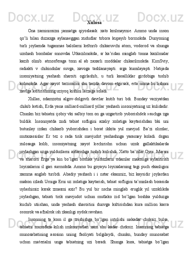 Xulosa 
Ona   zaminimizni   jannatga   qiyoslasak.   xato   kmlmaymie.   Ammo   unda   inson
qo’li   bilan   duzaxga   aylana е ggan   xududlar   tobora   kupayib   bormokda.   Dunyoning
turli   joylarnda   tuganmas   balolarni   k е ltnrib   chikaruvchi   atom,   vodorod   va   shunga
uxshash   bombalar   snnovdai   Utkazilmokda,   sr   ka’ridan   minglab   tonna   kazilmalar
kazib   olinib.   atmosf е raga   tonn   al   ab   zaxarli   moddalar   chikarilmokda.   KimSviy,
radiakti   v   chikindnlar   suvga,   xavoga   tashlanayapti.   srga   kumilayapti.   Natijada
insoniyatning   yashash   sharoiti   ogirlashib,   u   turli   kasalliklar   girdobiga   tushib
kolmokda.   Agar   xayot   tarzimizni   shu   tarzda   davom   etgirsak,   erta   nnma   bo’lishnni
xavlga k е ltirishnnng uziyoq kishini larzaga soladi. 
Xullas,   odamzotni   algov-dolgovli   davrlar   kutib   turi   bdi.   Bunday   vaziyatdan
chikib k е tish,   Е rda yana milliard-milliard yillar yashash insoniyatning uz kulidadir.
Chunkn biz tabiatni ijobiy vki salbiy tom on ga uzgartirib yuborishd е k »suchga zga
buldik.   Insonnyatda   zndi   tabiat   sofligini   azaliy   xolatiga   kaytarishdan   bki   uni
butunlay   izdan   chikarib   yuborishdan   i   borat   ikkita   yul   mavjud.   Ba’zi   olimlar,
mutaxassislar   Е r   t е z   o   rada   tirik   mavjudot   yashashnga   yaramay   koladi.   dsgan
xulosaga   kslib,   insoniyatning   xayot   k е chirishn   uchun   uzok   gallaktikalarda
joylashgan uzga yulduzlarni axtarishga tushib kolishdi. Xatto ba’zilar Oyni. Marsni
va   sharoiti   Е rga   ya   kin   bo’lgan   boshka   yulduzlarni   odamlar   makoiiga   aylantirish
loyixalarini   il   gari   surmokda.   Ammo   bu   goyayu   loyixalarning   tagi   puch   ekanligini
xamma   anglab   turibdi.   Abadiy   yashash   i   i   nstar   ekanmiz,   biz   kaysidir   joylardan
makon izlash Urniga   Е rni uz xolatiga kaytarish, tabiat sofligini ta’minlash borasida
uylashimiz   ksrak   zmasmi   axir?   Bu   yul   bir   nscha   minglab   е ruglik   yil   uzoklikda
joylashgan,   tabiati   tirik   mavjudot   uchun   mutlako   zid   bo’lgan   boshka   yulduzga
kuchib   utiishan,   unda   yashash   sharoitini   dunvga   ksltirishdan   kura   million   karra
osonrok va afzalrok ish zkanligi oydsk ravshan. 
Insonning   ta   kom   il   ga   zrishishga   bo’lgan   intnlishi   nakadar   chsksiz   bulsa,
tabiatni   muxofaza   kilish   imkoniyatlari   xam   shu   kadar   ch е ksiz.   Insonning   tabiatga
munosabatining   asosinn   uning   faoliyati   bslgilaydi,   chunkn,   bunday   munosabat
uchun   mat е rialni   unga   tabiatning   uzi   bsradi.   Shunga   kura,   tabiatga   bo’lgan 