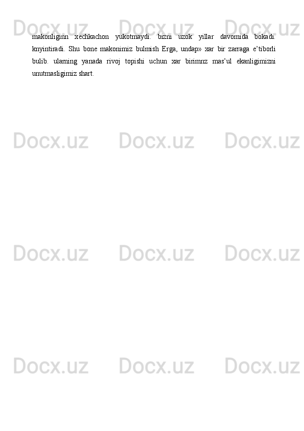 makonliginn   x е chkachon   yukotmaydi.   bizni   uzok   yillar   davomida   bokadi.
knyintiradi.   Shu   bon е   makonimiz   bulmish   Е rga,   undap»   xar   bir   zarraga   e’tiborli
bulib.   ularning   yanada   rivoj   topishi   uchun   xar   birimnz   mas’ul   ekanligimizni
unutmasligimiz shart. 
  
