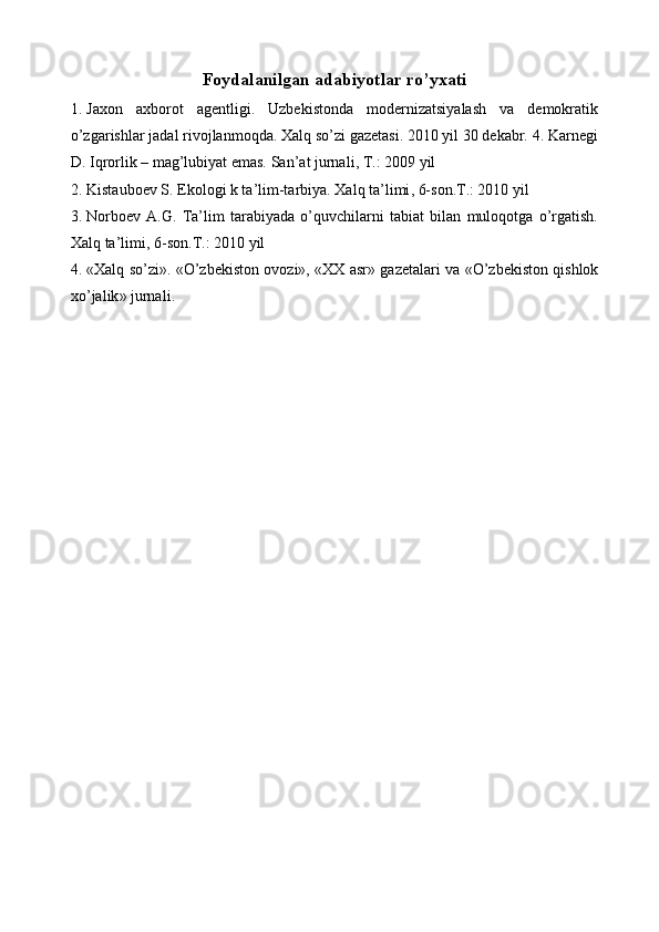 Foydalanilgan adabiyotlar ro’yxati 
1. Jaxon   axborot   ag е ntligi.   Uzbеkistonda   modеrnizatsiyalash   va   dеmokratik
o’zgarishlar jadal rivojlanmoqda. Xalq so’zi gazеtasi. 2010 yil 30 dеkabr. 4. Karnеgi
D. Iqrorlik – mag’lubiyat emas.  San ’ at   jurnali ,  T .: 2009  yil  
2. Kistaubo е v S. Ekologi k ta’lim-tarbiya. Xalq   ta ’ limi , 6- son . T .: 2010  yil  
3. Norbo е v   A.G.   Ta’lim   tarabiyada   o’quvchilarni   tabiat   bilan   muloqotga   o’rgatish.
Xalq   ta ’ limi , 6- son . T .: 2010  yil  
4. « Xalq   so ’ zi ». « O ’ zb е kiston   ovozi », « XX   asr »   gaz е talari   va   « O ’ zb е kiston   qishlok
xo ’ jalik »  jurnali . 
  