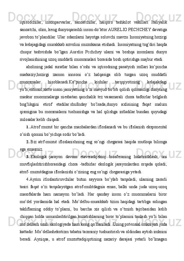 iqtisodchilar,   insonparvarlar,   sanoatchilar,   halqoro   tashkilot   vakillari   Italiyalik
sanoatchi, olim, keng dunyoqarashli inson-do’ktor AURELIO PECHCHEY davatiga
javobon to’plandilar. Ular odamlarni hayotga soluvchi mavzu Insoniyatning hozirgi
va kelajagidagi murakkab axvolini muxokama etishadi. Insoniyatning tog’diri haqda
chuqur   tashvishda   bo’lgan   Aurelio   Pcchchey   ulami   va   boshqa   insonlami   dunyo
rivojlanishining uzoq muddatli muommalari borasida bosh qotirishga majbur etadi. 
aholining   jadal   suratlar   bilan   o’sshi   va   iqtisodning   pasatyish   xollari   ko’pincha
markaziy,hozirgi   zamon   innsoni   o’z   halqasiga   olib   turgan   uzoq   muddatli
muommalar   hisoblanadi.Ko’pincha   kishilar   tarqqiyotining   kelajakdagi
yo’li,extimol,xatto inson jamiyatning o’zi mavjud bo’lib qolish qolmasligi.dunyning
maskur   muommalarga   niesbatan   qanchalik   tez   vasamarali   chora   tadbirlar   belglash
bog’likgini   etirof   etadilar.shu8nday   bo’lsada,dunyo   axlisining   faqat   malum
qismigina   bu   mommalami   tushunishga   va   hal   qilishga   intladilar.bundan   quyudagi
xulosalar kelib chiqadi. 
1. Atrof muxut bir qancha manbalardan ifloslanadi va bu iflslanish eksponental
o’sish qonuni bo’yichqa sodir bo’ladi. 
2. Biz   atrf-muxut   ifloslanishning   eng   so’ngi   chegarasi   haqida   mutloqa   bilimga
ega emasmiz. 
3. Ekologik   jarayon   davom   etaveradijekinj   biosferaning   holatinitklash,   uni
muvfiqlashtirishborasidagi   chora   -tadbirlar   ekologik   jarayonlardan   orqada   qoladi;
atrof- muxutdagina ifloslanishi o’zining eng so’ngi chegarasiga yetadi. 
4.Ayrim   itloslantiruvchilar   butun   sayyora   bo’ylab   tarqaladi;   ulaming   zararli
tasiri   faqat   o’zi   tarqalayotgan   atrof-muhtdagnia   emas,   balki   unda   juda   uzoq-uzoq
masofalarda   ham   namayon   bo’ladi.   Har   qanday   inson   o’z   muommalarni   biror
mo’del   yordamida   hal   etadi.   Mo’delbu-murakkab   tizim   haqidagi   tartibga   solingan
takliflaming   oddiy   to’plami,   bu   barcha   xis   qilish   va   o’tmish   tajribasidan   kelib
chiqqan holda umumlashtirilgan kuzatishlaming biror to’plamini tanlash yo’li bilan
mo’dellash usuli ekologiyada ham keng qo’llaniladi. Uning potensial imkniyati juda
kattadir. Mo’dellashekotizm tabatni taxminiy tushuntirish va oldindan aytish imknini
beradi.   Ayniqsa,   u   atrof   muxuttadqiqotining   nazariy   darajasi   yetarli   bo’lmagan 