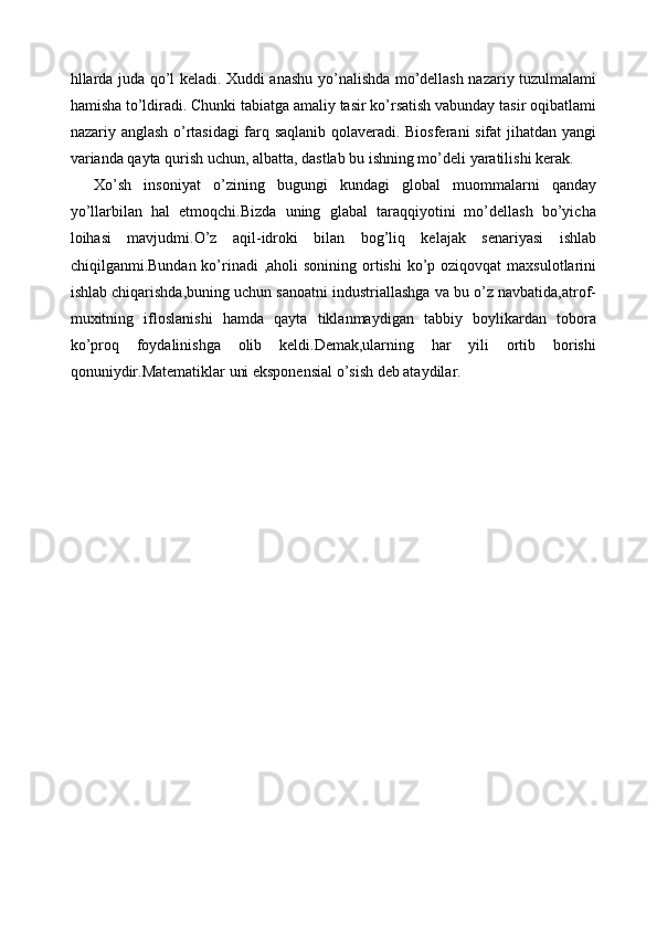 hllarda juda qo’l keladi. Xuddi anashu yo’nalishda mo’dellash nazariy tuzulmalami
hamisha to’ldiradi. Chunki tabiatga amaliy tasir ko’rsatish vabunday tasir oqibatlami
nazariy anglash o’rtasidagi farq saqlanib qolaveradi. Biosferani sifat  jihatdan yangi
varianda qayta qurish uchun, albatta, dastlab bu ishning mo’deli yaratilishi kerak. 
Xo’sh   insoniyat   o’zining   bugungi   kundagi   global   muommalarni   qanday
yo’llarbilan   hal   etmoqchi.Bizda   uning   glabal   taraqqiyotini   mo’dellash   bo’yicha
loihasi   mavjudmi.O’z   aqil-idroki   bilan   bog’liq   kelajak   senariyasi   ishlab
chiqilganmi.Bundan ko’rinadi  ,aholi  sonining  ortishi  ko’p oziqovqat  maxsulotlarini
ishlab chiqarishda,buning uchun sanoatni industriallashga va bu o’z navbatida,atrof-
muxitning   ifloslanishi   hamda   qayta   tiklanmaydigan   tabbiy   boylikardan   tobora
ko’proq   foydalinishga   olib   keldi.Demak,ularning   har   yili   ortib   borishi
qonuniydir.Matematiklar uni eksponensial o’sish deb ataydilar. 
 
 
 
 
 
 
 
 
 
 
 
 
 
 
 
 
  