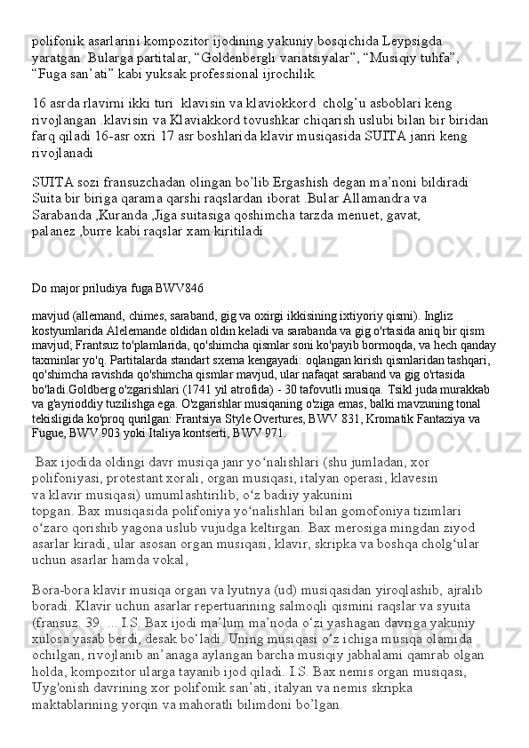polifonik asarlarini kompozitor ijodining yakuniy bosqichida Leypsigda 
yaratgan. Bularga partitalar, “Goldenbergli variatsiyalar”, “Musiqiy tuhfa”, 
“Fuga san’ati” kabi yuksak professional ijrochilik
16 asrda rlavirni ikki turi  klavisin va klaviokkord  cholg’u asboblari keng 
rivojlangan .klavisin va Klaviakkord tovushkar chiqarish uslubi bilan bir biridan 
farq qiladi 16-asr oxri 17 asr boshlarida klavir musiqasida SUITA janri keng 
rivojlanadi 
SUITA sozi fransuzchadan olingan bo’lib Ergashish degan ma’noni bildiradi 
Suita bir biriga qarama qarshi raqslardan iborat .Bular Allamandra va 
Sarabanda ,Kuranda ,Jiga suitasiga qoshimcha tarzda menuet, gavat, 
palanez ,burre kabi raqslar xam kiritiladi
Do major priludiya fuga BWV846
mavjud (allemand, chimes, saraband, gig va oxirgi ikkisining ixtiyoriy qismi). Ingliz 
kostyumlarida Alelemande oldidan oldin keladi va sarabanda va gig o'rtasida aniq bir qism 
mavjud; Frantsuz to'plamlarida, qo'shimcha qismlar soni ko'payib bormoqda, va hech qanday
taxminlar yo'q. Partitalarda standart sxema kengayadi: oqlangan kirish qismlaridan tashqari, 
qo'shimcha ravishda qo'shimcha qismlar mavjud, ular nafaqat saraband va gig o'rtasida 
bo'ladi.Goldberg o'zgarishlari (1741 yil atrofida) - 30 tafovutli musiqa. Tsikl juda murakkab 
va g'ayrioddiy tuzilishga ega. O'zgarishlar musiqaning o'ziga emas, balki mavzuning tonal 
tekisligida ko'proq qurilgan: Frantsiya Style Overtures, BWV 831, Kromatik Fantaziya va 
Fugue, BWV 903 yoki Italiya kontserti, BWV 971.
  Bax   ijodida oldingi davr musiqa janr yo nalishlari (shu jumladan, xor ʻ
polifoniyasi, protestant xorali, organ   musiqasi , italyan operasi, klavesin 
va   klavir   musiqasi ) umumlashtirilib, o z badiiy yakunini 	
ʻ
topgan.   Bax   musiqasida   polifoniya yo nalishlari bilan gomofoniya tizimlari 
ʻ
o zaro qorishib yagona uslub vujudga keltirgan.	
ʻ   Bax   merosiga mingdan ziyod 
asarlar kiradi, ular asosan organ   musiqasi ,   klavir , skripka va boshqa cholg ular 	
ʻ
uchun asarlar hamda vokal,
Bora-bora   klavir   musiqa organ va lyutnya (ud)   musiqasidan   yiroqlashib, ajralib 
boradi.   Klavir   uchun asarlar repertuarining salmoqli qismini raqslar va syuita 
(fransuz. 39.   ...   I . S .   Bax   ijodi ma’lum ma’noda o‘zi yashagan davriga yakuniy 
xulosa yasab berdi, desak bo‘ladi. Uning   musiqasi   o‘z ichiga musiqa olamida 
ochilgan, rivojlanib an’anaga aylangan barcha musiqiy jabhalami qamrab olgan 
holda, kompozitor ularga tayanib ijod qiladi.   I . S .   Bax   nemis organ   musiqasi , 
Uyg'onish davrining xor polifonik san’ati, italyan va nemis skripka 
maktablarining yorqin va mahoratli bilimdoni bo’lgan. 