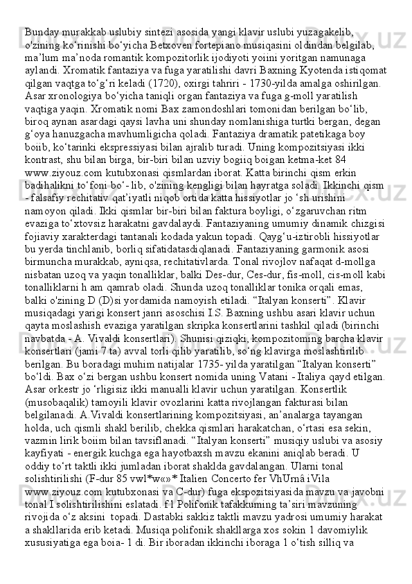 Bunday murakkab uslubiy sintezi asosida yangi klavir uslubi yuzagakelib, 
o'zining ko‘rinishi bo‘yicha Betxoven fortepiano musiqasini oldindan belgilab, 
ma’lum ma’noda romantik kompozitorlik ijodiyoti yoiini yoritgan namunaga 
aylandi. Xromatik fantaziya va fuga yaratilishi davri Baxning Kyotenda istiqomat
qilgan vaqtga to‘g‘ri keladi (1720), oxirgi tahriri - 1730-yilda amalga oshirilgan. 
Asar xronologiya bo‘yicha taniqli organ fantaziya va fuga g-moll yaratilish 
vaqtiga yaqin. Xromatik nomi Bax zamondoshlari tomonidan berilgan bo‘lib, 
biroq aynan asardagi qaysi lavha uni shunday nomlanishiga turtki bergan, degan 
g‘oya hanuzgacha mavhumligicha qoladi. Fantaziya dramatik patetikaga boy 
boiib, ko‘tarinki ekspressiyasi bilan ajralib turadi. Uning kompozitsiyasi ikki 
kontrast, shu bilan birga, bir-biri bilan uzviy bogiiq boigan ketma-ket 84 
www.ziyouz.com kutubxonasi qismlardan iborat. Katta birinchi qism erkin 
badihalikni to‘foni bo‘- lib, o'zining kengligi bilan hayratga soladi. Ikkinchi qism
- falsafiy rechitativ qat’iyatli niqob ortida katta hissiyotlar jo ‘sh urishini 
namoyon qiladi. Ikki qismlar bir-biri bilan faktura boyligi, o‘zgaruvchan ritm 
evaziga to‘xtovsiz harakatni gavdalaydi. Fantaziyaning umumiy dinamik chizgisi
fojiaviy xarakterdagi tantanali kodada yakun topadi. Qayg‘u-iztirobli hissiyotlar 
bu yerda tinchlanib, borliq sifatidatasdiqlanadi. Fantaziyaning garmonik asosi 
birmuncha murakkab, ayniqsa, rechitativlarda. Tonal rivojlov nafaqat d-mollga 
nisbatan uzoq va yaqin tonalliklar, balki Des-dur, Ces-dur, fis-moll, cis-moll kabi
tonalliklarni h am qamrab oladi. Shunda uzoq tonalliklar tonika orqali emas, 
balki o'zining D (D)si yordamida namoyish etiladi. “Italyan konserti”. Klavir 
musiqadagi yarigi konsert janri asoschisi I.S. Baxning ushbu asari klavir uchun 
qayta moslashish evaziga yaratilgan skripka konsertlarini tashkil qiladi (birinchi 
navbatda - A. Vivaldi konsertlari). Shunisi qiziqki, kompozitoming barcha klavir 
konsertlari (jami 7 ta) avval torli qilib yaratilib, so‘ng klavirga moslashtirilib 
berilgan. Bu boradagi muhim natijalar 1735- yilda yaratilgan “Italyan konserti” 
bo‘ldi. Bax o‘zi bergan ushbu konsert nomida uning Vatani - Italiya qayd etilgan.
Asar orkestr jo ‘rligisiz ikki manualli klavir uchun yaratilgan. Konsertlik 
(musobaqalik) tamoyili klavir ovozlarini katta rivojlangan fakturasi bilan 
belgilanadi. A.Vivaldi konsertlarining kompozitsiyasi, an’analarga tayangan 
holda, uch qismli shakl berilib, chekka qismlari harakatchan, o‘rtasi esa sekin, 
vazmin lirik boiim bilan tavsiflanadi. “Italyan konserti” musiqiy uslubi va asosiy 
kayfiyati - energik kuchga ega hayotbaxsh mavzu ekanini aniqlab beradi. U 
oddiy to‘rt taktli ikki jumladan iborat shaklda gavdalangan. Ularni tonal 
solishtirilishi (F-dur 85 vwl*w«»* Italien Concerto fer VhUrnâ iVila 
www.ziyouz.com kutubxonasi va C-dur) fuga ekspozitsiyasida mavzu va javobni
tonal I solishtirilishini eslatadi. f l Polifonik tafakkuming ta’siri mavzuning 
rivojida o‘z aksini  topadi. Dastabki sakkiz taktli mavzu yadrosi umumiy harakat 
a shakllarida erib ketadi. Musiqa polifonik shakllarga xos sokin 1 davomiylik 
xususiyatiga ega boia- 1 di. Bir iboradan ikkinchi iboraga 1 o‘tish silliq va  