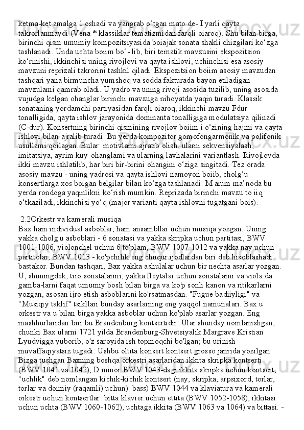 ketma-ket amalga 1 oshadi va yangrab o‘tgan mato de- I yarli qayta 
takrorlanmaydi (Vena * klassiklar tematizmidan farqli oiaroq). Shu bilan birga, 
birinchi qism umumiy kompozitsiyasida boiajak sonata shakli chizgilari ko‘zga 
tashlanadi. Unda uchta boiim bo‘- lib, biri tematik mavzusini ekspozitsion 
ko‘rinishi, ikkinchisi uning rivojlovi va qayta ishlovi, uchinchisi esa asosiy 
mavzuni reprizali takrorini tashkil qiladi. Ekspozitsion boiim asosiy mavzudan 
tashqari yana birmuncha yumshoq va sodda fakturada bayon etiladigan 
mavzulami qamrab oladi. U yadro va uning rivoji asosida tuzilib, uning asosida 
vujudga kelgan ohanglar birinchi mavzuga nihoyatda yaqin turadi. Klassik 
sonataning yordamchi partiyasidan farqli oiaroq, ikkinchi mavzu Fdur 
tonalligida, qayta ishlov jarayonida dominanta tonalligiga modulatsiya qilinadi 
(C-dur). Konsertning birinchi qismining rivojlov boiim i o‘zining hajmi va qayta 
ishlovi bilan ajralib turadi. Bu yerda kompozitor gomofongarmonik va polifonik 
usullami qoilagan. Bular: motivlami ajratib olish, ularni sekvensiyalash, 
imitatsiya, ayrim kuy-ohanglami va ularning lavhalarini variantlash. Rivojlovda 
ikki mavzu ishlatilib, har biri bir-birini ohangini o‘ziga singitadi. Tez orada 
asosiy mavzu - uning yadrosi va qayta ishlovi namoyon boiib, cholg‘u 
konsertlarga xos boigan belgilar bilan ko‘zga tashlanadi. M aium ma’noda bu 
yerda rondoga yaqinlikni ko‘rish mumkin. Reprizada birinchi mavzu to iiq 
o‘tkaziladi, ikkinchisi yo‘q (major varianti qayta ishlovni tugatgani bois).
 2.2Orkestr va kamerali musiqa
Bax ham individual asboblar, ham ansambllar uchun musiqa yozgan. Uning 
yakka cholg'u asboblari - 6 sonatasi va yakka skripka uchun partitasi, BWV 
1001-1006, violonchel uchun 6 to'plam, BWV 1007-1012 va yakka nay uchun 
partitolar, BWV 1013 - ko'pchilik eng chuqur ijodlardan biri deb hisoblashadi. 
bastakor. Bundan tashqari, Bax yakka ashulalar uchun bir nechta asarlar yozgan. 
U, shuningdek, trio sonatalarini, yakka fleytalar uchun sonatalarni va viola da 
gamba-larni faqat umumiy bosh bilan birga va ko'p sonli kanon va ritikarlarni 
yozgan, asosan ijro etish asboblarini ko'rsatmasdan. "Fugue badiiyligi" va 
"Musiqiy taklif" tsikllari bunday asarlarning eng yaqqol namunalari. Bax u 
orkestr va u bilan birga yakka asboblar uchun ko'plab asarlar yozgan. Eng 
mashhurlaridan biri bu Brandenburg kontsertidir. Ular shunday nomlanishgan, 
chunki Bax ularni 1721 yilda Brandenburg-Shvetsiyalik Margrave Kristian 
Lyudvigga yuborib, o'z saroyida ish topmoqchi bo'lgan; bu urinish 
muvaffaqiyatsiz tugadi. Ushbu oltita konsert kontsert grosso janrida yozilgan. 
Bizga tushgan Baxning boshqa orkestri asarlaridan ikkita skripka kontserti 
(BWV 1041 va 1042), D minor BWV 1043-dagi ikkita skripka uchun kontsert, 
"uchlik" deb nomlangan kichik-kichik kontsert (nay, skripka, arpsixord, torlar, 
torlar va doimiy (raqamli) uchun). bass) BWV 1044 va klaviatura va kamerali 
orkestr uchun kontsertlar: bitta klavier uchun ettita (BWV 1052-1058), ikkitasi 
uchun uchta (BWV 1060-1062), uchtaga ikkita (BWV 1063 va 1064) va bittasi. - 