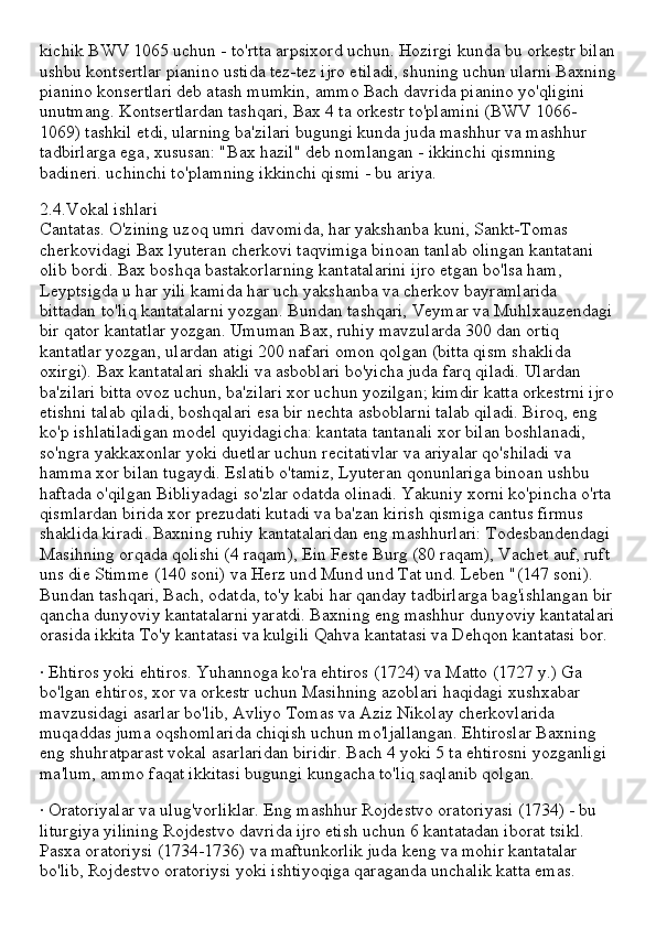 kichik BWV 1065 uchun - to'rtta arpsixord uchun. Hozirgi kunda bu orkestr bilan
ushbu kontsertlar pianino ustida tez-tez ijro etiladi, shuning uchun ularni Baxning
pianino konsertlari deb atash mumkin, ammo Bach davrida pianino yo'qligini 
unutmang. Kontsertlardan tashqari, Bax 4 ta orkestr to'plamini (BWV 1066-
1069) tashkil etdi, ularning ba'zilari bugungi kunda juda mashhur va mashhur 
tadbirlarga ega, xususan: "Bax hazil" deb nomlangan - ikkinchi qismning 
badineri. uchinchi to'plamning ikkinchi qismi - bu ariya.
2.4.Vokal ishlari
Cantatas. O'zining uzoq umri davomida, har yakshanba kuni, Sankt-Tomas 
cherkovidagi Bax lyuteran cherkovi taqvimiga binoan tanlab olingan kantatani 
olib bordi. Bax boshqa bastakorlarning kantatalarini ijro etgan bo'lsa ham, 
Leyptsigda u har yili kamida har uch yakshanba va cherkov bayramlarida 
bittadan to'liq kantatalarni yozgan. Bundan tashqari, Veymar va Muhlxauzendagi
bir qator kantatlar yozgan. Umuman Bax, ruhiy mavzularda 300 dan ortiq 
kantatlar yozgan, ulardan atigi 200 nafari omon qolgan (bitta qism shaklida 
oxirgi). Bax kantatalari shakli va asboblari bo'yicha juda farq qiladi. Ulardan 
ba'zilari bitta ovoz uchun, ba'zilari xor uchun yozilgan; kimdir katta orkestrni ijro
etishni talab qiladi, boshqalari esa bir nechta asboblarni talab qiladi. Biroq, eng 
ko'p ishlatiladigan model quyidagicha: kantata tantanali xor bilan boshlanadi, 
so'ngra yakkaxonlar yoki duetlar uchun recitativlar va ariyalar qo'shiladi va 
hamma xor bilan tugaydi. Eslatib o'tamiz, Lyuteran qonunlariga binoan ushbu 
haftada o'qilgan Bibliyadagi so'zlar odatda olinadi. Yakuniy xorni ko'pincha o'rta 
qismlardan birida xor prezudati kutadi va ba'zan kirish qismiga cantus firmus 
shaklida kiradi. Baxning ruhiy kantatalaridan eng mashhurlari: Todesbandendagi 
Masihning orqada qolishi (4 raqam), Ein Feste Burg (80 raqam), Vachet auf, ruft 
uns die Stimme (140 soni) va Herz und Mund und Tat und. Leben "(147 soni). 
Bundan tashqari, Bach, odatda, to'y kabi har qanday tadbirlarga bag'ishlangan bir
qancha dunyoviy kantatalarni yaratdi. Baxning eng mashhur dunyoviy kantatalari
orasida ikkita To'y kantatasi va kulgili Qahva kantatasi va Dehqon kantatasi bor.
· Ehtiros yoki ehtiros. Yuhannoga ko'ra ehtiros (1724) va Matto (1727 y.) Ga 
bo'lgan ehtiros, xor va orkestr uchun Masihning azoblari haqidagi xushxabar 
mavzusidagi asarlar bo'lib, Avliyo Tomas va Aziz Nikolay cherkovlarida 
muqaddas juma oqshomlarida chiqish uchun mo'ljallangan. Ehtiroslar Baxning 
eng shuhratparast vokal asarlaridan biridir. Bach 4 yoki 5 ta ehtirosni yozganligi 
ma'lum, ammo faqat ikkitasi bugungi kungacha to'liq saqlanib qolgan.
· Oratoriyalar va ulug'vorliklar. Eng mashhur Rojdestvo oratoriyasi (1734) - bu 
liturgiya yilining Rojdestvo davrida ijro etish uchun 6 kantatadan iborat tsikl. 
Pasxa oratoriysi (1734-1736) va maftunkorlik juda keng va mohir kantatalar 
bo'lib, Rojdestvo oratoriysi yoki ishtiyoqiga qaraganda unchalik katta emas. 