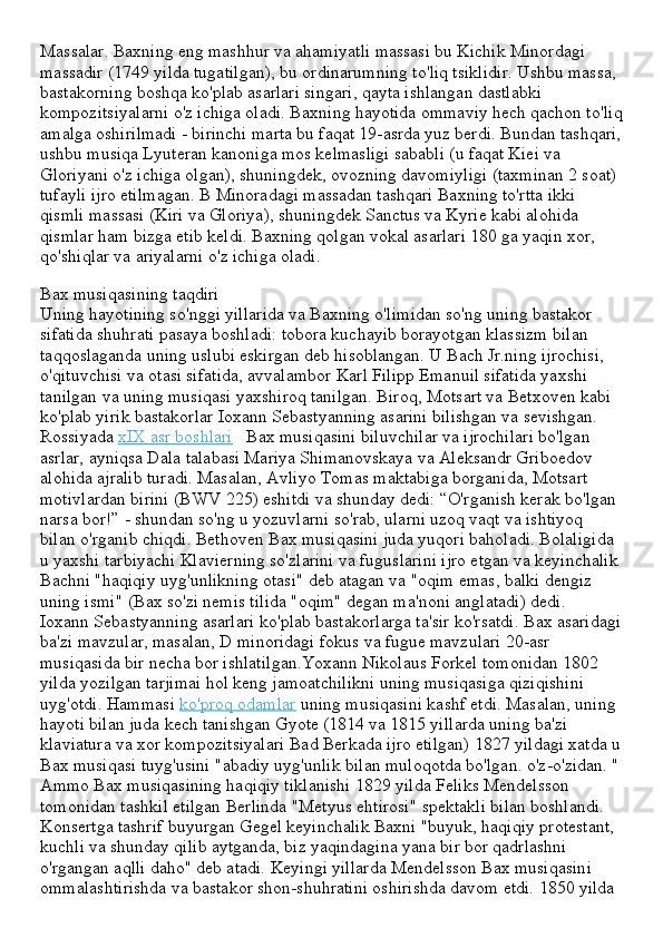 Massalar. Baxning eng mashhur va ahamiyatli massasi bu Kichik Minordagi 
massadir (1749 yilda tugatilgan), bu ordinarumning to'liq tsiklidir. Ushbu massa, 
bastakorning boshqa ko'plab asarlari singari, qayta ishlangan dastlabki 
kompozitsiyalarni o'z ichiga oladi. Baxning hayotida ommaviy hech qachon to'liq
amalga oshirilmadi - birinchi marta bu faqat 19-asrda yuz berdi. Bundan tashqari,
ushbu musiqa Lyuteran kanoniga mos kelmasligi sababli (u faqat Kiei va 
Gloriyani o'z ichiga olgan), shuningdek, ovozning davomiyligi (taxminan 2 soat) 
tufayli ijro etilmagan. B Minoradagi massadan tashqari Baxning to'rtta ikki 
qismli massasi (Kiri va Gloriya), shuningdek Sanctus va Kyrie kabi alohida 
qismlar ham bizga etib keldi. Baxning qolgan vokal asarlari 180 ga yaqin xor, 
qo'shiqlar va ariyalarni o'z ichiga oladi.
Bax musiqasining taqdiri
Uning hayotining so'nggi yillarida va Baxning o'limidan so'ng uning bastakor 
sifatida shuhrati pasaya boshladi: tobora kuchayib borayotgan klassizm bilan 
taqqoslaganda uning uslubi eskirgan deb hisoblangan. U Bach Jr.ning ijrochisi, 
o'qituvchisi va otasi sifatida, avvalambor Karl Filipp Emanuil sifatida yaxshi 
tanilgan va uning musiqasi yaxshiroq tanilgan. Biroq, Motsart va Betxoven kabi 
ko'plab yirik bastakorlar Ioxann Sebastyanning asarini bilishgan va sevishgan. 
Rossiyada   xIX asr boshlari      Bax musiqasini biluvchilar va ijrochilari bo'lgan 
asrlar, ayniqsa Dala talabasi Mariya Shimanovskaya va Aleksandr Griboedov 
alohida ajralib turadi. Masalan, Avliyo Tomas maktabiga borganida, Motsart 
motivlardan birini (BWV 225) eshitdi va shunday dedi: “O'rganish kerak bo'lgan 
narsa bor!” - shundan so'ng u yozuvlarni so'rab, ularni uzoq vaqt va ishtiyoq 
bilan o'rganib chiqdi. Bethoven Bax musiqasini juda yuqori baholadi. Bolaligida 
u yaxshi tarbiyachi Klavierning so'zlarini va fuguslarini ijro etgan va keyinchalik 
Bachni "haqiqiy uyg'unlikning otasi" deb atagan va "oqim emas, balki dengiz 
uning ismi" (Bax so'zi nemis tilida "oqim" degan ma'noni anglatadi) dedi.
Ioxann Sebastyanning asarlari ko'plab bastakorlarga ta'sir ko'rsatdi. Bax asaridagi
ba'zi mavzular, masalan, D minoridagi fokus va fugue mavzulari 20-asr 
musiqasida bir necha bor ishlatilgan.Yoxann Nikolaus Forkel tomonidan 1802 
yilda yozilgan tarjimai hol keng jamoatchilikni uning musiqasiga qiziqishini 
uyg'otdi. Hammasi   ko'proq odamlar   uning musiqasini kashf etdi. Masalan, uning 
hayoti bilan juda kech tanishgan Gyote (1814 va 1815 yillarda uning ba'zi 
klaviatura va xor kompozitsiyalari Bad Berkada ijro etilgan) 1827 yildagi xatda u
Bax musiqasi tuyg'usini "abadiy uyg'unlik bilan muloqotda bo'lgan. o'z-o'zidan. "
Ammo Bax musiqasining haqiqiy tiklanishi 1829 yilda Feliks Mendelsson 
tomonidan tashkil etilgan Berlinda "Metyus ehtirosi" spektakli bilan boshlandi.
Konsertga tashrif buyurgan Gegel keyinchalik Baxni "buyuk, haqiqiy protestant, 
kuchli va shunday qilib aytganda, biz yaqindagina yana bir bor qadrlashni 
o'rgangan aqlli daho" deb atadi. Keyingi yillarda Mendelsson Bax musiqasini 
ommalashtirishda va bastakor shon-shuhratini oshirishda davom etdi. 1850 yilda  