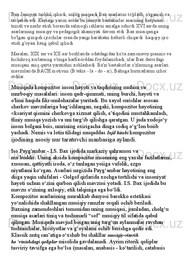 Bax Jamiyati tashkil qilindi, uning maqsadi Bax asarlarini to'plash, o'rganish va 
tarqatish edi. Keyingi yarim asrda bu jamiyat bastakorlar asarining korpusini 
tuzish va nashr etish borasida salmoqli ishlarni amalga oshirdi.XVI asrda uning 
asarlarining musiqiy va pedagogik ahamiyati davom etdi. Bax musiqasiga 
bo'lgan qiziqish ijrochilar orasida yangi harakatni keltirib chiqardi: haqiqiy ijro 
etish g'oyasi keng qabul qilindi.
Masalan, XIX asr va XX asr boshlarida odatdagidan ko'ra zamonaviy pianino va 
kichikroq xorlarning o'rniga harfixorddan foydalanishadi, ular Bax davridagi 
musiqani aniq qayta yaratishni xohlashadi. Ba'zi bastakorlar o'zlarining asarlari 
mavzularida BACH motivini (B tekis - la - do - si), Bahuga hurmatlarini izhor 
etdilar.
Musiqada kompozitor inson hayoti va taqdirining muhim va
mnrboqiy masalalari: inson qadr-qimmati, uning burchi, hayoti va
o'limi haqida fikr-mulohazalar yuritadi. Bu xayol surishlar asosan
cherkov mavzulariga bag‘ishlangan, negaki, kompozitor hayotining
ksariyat qismini cherkovga xizmat qilish, e’tiqodini mustahkamlash,≪
tliniy musiqa yozish va uni targ‘ib qilishga qaratgan. U juda xudojo‘y
inson bolgani bois, umrining oxirigacha dinga sodiq o‘g‘lon boiib
yashadi. Nemis va lotin tilidagi muqaddas  Injil kitobi  kompozitor
ijodining asosiy nur taratuvchi manbasiga aylandi.
Iso Payg'ambar - I.S. Bax ijodida markaziy qahramon va
ma’buddir. Uning aksida kompozitor insonning eng yaxshi fazilatlarini,
xususan, qattiyatli iroda, o‘z tanlagan yoiiga vafolik, ezgu
niyatlami ko‘rgan. Asarlari negizida Payg‘ambar hayotining eng
diiga yaqin sahifalari - Golgof qirlarida xochga tortilishi va insoniyat
hayoti uchun o‘zini qurbon qilish mavzusi yotadi. I.S. Bax ijodida bu
mavzu o‘zining axloqiy, etik talqiniga ega bo‘ldi.
Kompozitor asarlarining murakkab dunyosi barokko estetikasi
yo‘nalishida shakllangan musiqiy ramzlar orqali ochib beriladi.
Baxning zamondoshlari tomonidan uning musiqasi, jumladan, cholg‘u
musiqa asarlari tiniq va tushunarli “sof” musiqiy til sifatida qabul
qilingan. Musiqada mavjud boigan aniq turg‘un aylanmalar ravshan
tushunchalar, hissiyotlar va g‘oyalami ochib berishga qodir edi.
Klassik nutq san’atiga o‘xshab bu shakllar  musiqiy-ritorik
ko ‘rinishdagi qoliplar  misolida gavdalanadi. Ayrim ritorik qoliplar
tasviriy tavsifga ega bo‘lsa (masalan, anabasis - ko‘tarilish, catabasis
