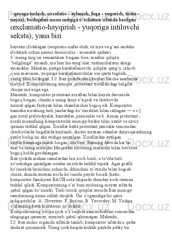- qoyaga tushish, circulatio - aylanish, fuga - yugurish, tirata -
nayza), boshqalari inson nutqiga o‘xshatma sifatida berilgan
( exclamatio-hayqirish - yuqoriga intiluvchi 
seksta); yana biri
hayratni ifodalagan (suspiratio-nafas olish, ta’ziya va g‘am-anduhn
ifodalash uchun passus duriusculus - xromatik qadam).
0 ‘zining turg‘un semantikasi boigani bois, mazkur qolipla
“belgilarga” ayianib, ma’lum his-tuyg‘ular, tushunchalarni aksigi
ayiandilar. Masalan, pastga harakatlanuvchi qoliplar qayg‘u, iztirob
o iim marosimi, yuqoriga harakatlanuvchilar esa qayta tugilish,
yorug‘likni bildirgan. I.S. Bax ijodida ramz kuylari barcha asarlarida
mavjud. Kompozitoming ayniqsa, protestant xorallaridagi belgilar
chuqur ma‘noga ega.
Maiumki, kompozitor protestant xorallari bilan hayoti davomida
bogiiq boigan, chunki u uning diniy e’tiqodi va cherkovda
xizmat qilgan faoliyati bilan chambarchas bogiiq edi. Kompozitor
hamisha xoralning turli janrlardagi ko‘rinishlari bilan ishlagan — o r-]
gan xoral prelyudiyalar, kantatalar, passionlar va b. Aynan protestant ;
xorali muauifning kompozitorlik musiqiy-badiiy tilini yaxlit va uzviy
qismini tashkil qilgan. Xorallar katta protestant jamoalar tomonidan
cherkovlarda birgalikda kuylanib, dindor xristian odamlar dunyoqarashining
yaxlit borlig‘ini aks etishga qaratilgan. Xorallardan aytilgan
kuylar hammaga tanish boigan, shu bois, Baxning davrida har bir
asar va uning musiqasi Muqaddas kitobning mazmuni bilan bevosita
bogiiq holda gavdalangan.
Bax ijodida muhim ramzlardan biri xoch boiib, u to‘rtta turli
yo‘nalishga qaratilgan notalar misolida tashkil topadi. Agar grafik
ko‘rinishda birinchini uchinchi, ikkinchini to‘rtinchi bilan bogiab
olinsa, shunda xristian xochi ko‘rinishi paydo boiadi (hatto,
kompozitor familiyasi BACH nota talqinida shunday xoch rasmini
tashkil qiladi. Kompozitoming o‘zi buni xudoning inoyati sifatida
qabul qilgan ko‘rinadi). Turli ritorik qoliplar asosida Bax musiqiy
ramzlarining tizimi ishlab chiqildi. Uni o‘rganishga bir qator
tadqiqotchilar: A. Shveytser, F. Buzoni, B. Yavorskiy, M. Yudina
o‘zlarining katta hissalarini qo‘shdilar.
Kompozitoming yorqin ijodi o‘z vaqtida zamondoshlari tomonidan
ulugiigiga qaramay, munosib qabul qilinmagan. Malumki,
I.S. Bax mohir organchi sifatida tanilib, kompozitor sifatida u qadar
shuhrat qozonmadi. Uning ijodi haqida tiriklik paytida jiddiy bir 