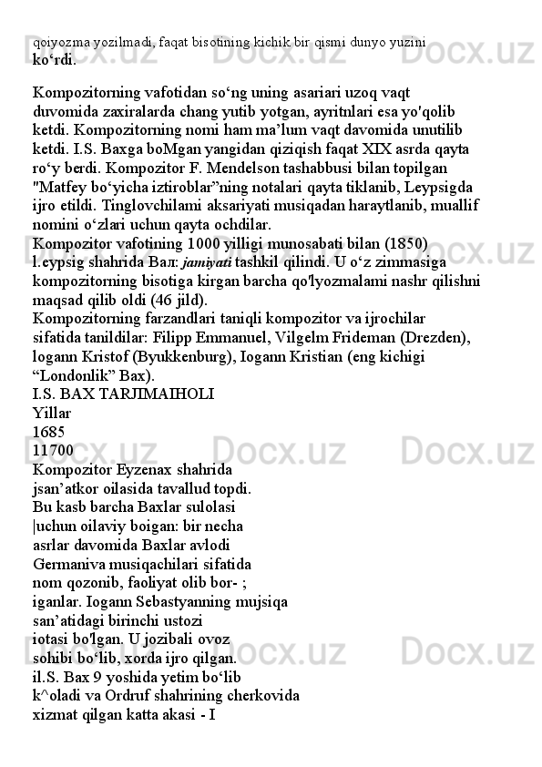 qoiyozma yozilmadi, faqat bisotining kichik bir qismi dunyo yuzini
ko‘rdi.
Kompozitorning vafotidan so‘ng uning asariari uzoq vaqt
duvomida zaxiralarda chang yutib yotgan, ayritnlari esa yo'qolib
ketdi. Kompozitorning nomi ham ma’lum vaqt davomida unutilib
ketdi. I.S. Baxga boMgan yangidan qiziqish faqat XIX asrda qayta
ro‘y berdi. Kompozitor F. Mendelson tashabbusi bilan topilgan
"Matfey bo‘yicha iztiroblar”ning notalari qayta tiklanib, Leypsigda
ijro etildi. Tinglovchilami aksariyati musiqadan haraytlanib, muallif
nomini o‘zlari uchun qayta ochdilar.
Kompozitor vafotining 1000 yilligi munosabati bilan (1850)
l.eypsig shahrida  Вал :  jamiyati  tashkil qilindi. U o‘z zimmasiga
kompozitorning bisotiga kirgan barcha qo'lyozmalami nashr qilishni
maqsad qilib oldi (46 jild).
Kompozitorning farzandlari taniqli kompozitor va ijrochilar
sifatida tanildilar: Filipp Emmanuel, Vilgelm Frideman (Drezden),
logann Kristof (Byukkenburg), Iogann Kristian (eng kichigi
“Londonlik” Bax).
I.S. BAX TARJIMAIHOLI
Yillar
1685
11700
Kompozitor Eyzenax shahrida
jsan’atkor oilasida tavallud topdi.
Bu kasb barcha Baxlar sulolasi
|uchun oilaviy boigan: bir necha
asrlar davomida Baxlar avlodi
Germaniva musiqachilari sifatida
nom qozonib, faoliyat olib bor- ;
iganlar. Iogann Sebastyanning mujsiqa
san’atidagi birinchi ustozi
iotasi bo'lgan. U jozibali ovoz
sohibi bo‘lib, xorda ijro qilgan.
il.S. Bax 9 yoshida yetim bo‘lib
k^oladi va Ordruf shahrining cherkovida
xizmat qilgan katta akasi - I