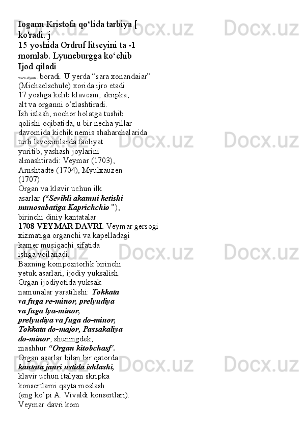 Iogann Kristofa qo‘lida tarbiya [
ko'radi. j
15 yoshida Ordruf litseyini ta -1
momlab. Lyuneburgga ko‘chib
Ijod qiladi
www.ziyouz.  boradi. U yerda “sara xonandaiar”
(Michaelschule) xorida ijro etadi.
17 yoshga kelib klavesin, skripka,
alt va organni o‘zlashtiradi.
Ish izlash, nochor holatga tushib
qolishi oqibatida, u bir necha yillar
davomida kichik nemis shaharchalarida
turli lavozimlarda faoliyat
yuritib, yashash joylarini
almashtiradi: Veymar (1703),
Arnshtadte (1704), Myulxauzen
(1707).
Organ va klavir uchun ilk
asarlar  (“Sevikli akamni ketishi
munosabatiga Kaprichchio  ”),
birinchi diniy kantatalar.
1708 VEYMAR DAVRI.  Veymar gersogi
xizmatiga organchi va kapelladagi
kamer musiqachi sifatida
ishga yoilanadi.
Baxning kompozitorlik birinchi
yetuk asarlari, ijodiy yuksalish.
Organ ijodiyotida yuksak
namunalar yaratilishi:  Tokkata
va fuga re-minor, prelyudiya
va fuga lya-minor,
prelyudiya va fuga do-minor,
Tokkata do-major, Passakaliya
do-minor , shuningdek,
mashhur  “Organ kitobchasf'.
Organ asarlar bilan bir qatorda
kantata janri ustida ishlashi,
klavir uchun italyan skripka
konsertlami qayta moslash
(eng ko‘pi A. Vivaldi konsertlari).
Veymar davri kom