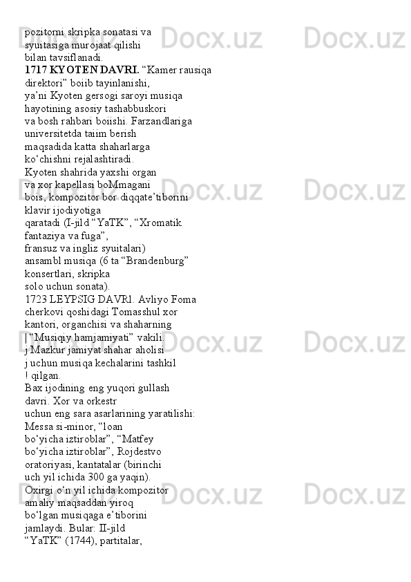 pozitorni skripka sonatasi va
syuitasiga murojaat qilishi
bilan tavsiflanadi.
1717 KYOTEN DAVRI.  “Kamer rausiqa
direktori” boiib tayinlanishi,
ya’ni Kyoten gersogi saroyi musiqa
hayotining asosiy tashabbuskori
va bosh rahbari boiishi. Farzandlariga
universitetda taiim berish
maqsadida katta shaharlarga
ko‘chishni rejalashtiradi.
Kyoten shahrida yaxshi organ
va xor kapellasi boMmagani
bois, kompozitor bor diqqate’tiborini
klavir ijodiyotiga
qaratadi (I-jild “YaTK”, “Xromatik
fantaziya va fuga”,
fransuz va ingliz syuitalari)
ansambl musiqa (6 ta “Brandenburg”
konsertlari, skripka
solo uchun sonata).
1723 LEYPSIG DAVRl. Avliyo Foma
cherkovi qoshidagi Tomasshul xor
kantori, organchisi va shaharning
| “Musiqiy hamjamiyati” vakili.
j Mazkur jamiyat shahar aholisi
j uchun musiqa kechalarini tashkil
! qilgan.
Bax ijodining eng yuqori gullash
davri. Xor va orkestr
uchun eng sara asarlarining yaratilishi:
Messa si-minor, “loan
bo‘yicha iztiroblar”, “Matfey
bo‘yicha iztiroblar”, Rojdestvo
oratoriyasi, kantatalar (birinchi
uch yil ichida 300 ga yaqin).
Oxirgi o‘n yil ichida kompozitor
amaliy maqsaddan yiroq
bo‘lgan musiqaga e’tiborini
jamlaydi. Bular: II-jild
“YaTK” (1744), partitalar,