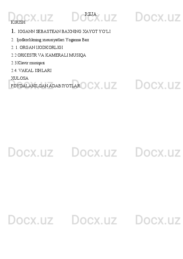REJA:
KIRISH
1.     IOGANN SEBASTEAN BAXNING XAYOT YO’LI
2.  Ijodkorlikning xususiyatlari Yoganna Bax
2. 1. ORGAN IJODKORLIGI
2.2 ORKESTR VA KAMERALI MUSIQA
2.3 Klavir musiqasi
2.4. VAKAL ISHLARI
XULOSA
FOYDALANILGAN ADABIYOTLAR 