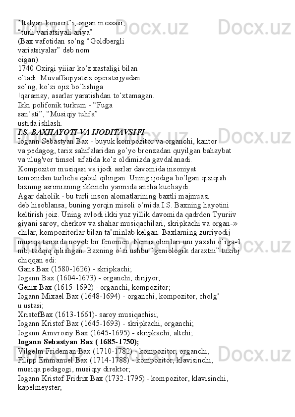 “Italyan konsert”i, organ messasi,
“turli variatsiyali ariya”
(Bax vafotidan so‘ng “Goldbergli
variatsiyalar” deb nom
oigan).
1740 Oxirgi yiiiar ko‘z xastaligi bilan
o‘tadi. Muvaffaqiyatsiz operatsijyadan
so‘ng, ko‘zi ojiz bo‘lishiga
!qaramay, asarlar yaratishdan to‘xtamagan.
Ikki polifonik turkum - “Fuga
san‘ati”, “Musiqiy tuhfa”
ustida ishlash.
I.S. BAXHAYOTI VA IJODITAVSIFI
Iogann Sebastyan Bax - buyuk kompozitor va organchi, kantor
va pedagog, tarix sahifalaridan go‘yo bronzadan quyilgan bahaybat
va ulug'vor timsol sifatida ko‘z oldimizda gavdalanadi.
Kompozitor musiqasi va ijodi asrlar davomida insoniyat
tomonidan turlicha qabul qilingan. Uning ijodiga bo‘lgan qiziqish
bizning asrimizning ikkinchi yarmida ancha kuchaydi.
Agar daholik - bu turli inson alomatlarining baxtli majmuasi
deb hisoblansa, buning yorqin misoli o‘mida I.S. Baxning hayotini
keltirish joiz. Uning avlodi ikki yuz yillik davomida qadrdon Tyuriiv
giyani saroy, cherkov va shahar musiqachilari, skripkachi va organ-≫
chilar, kompozitorlar bilan ta’minlab kelgan. Baxlarning zurriyodij
musiqa tarixida noyob bir fenomen. Nemis olimlari uni yaxshi o‘rga-1
nib, tadqiq qilishgan. Baxning o‘zi ushbu “geniologik daraxtni” tuzibj
chiqqan edi:
Gans Bax (1580-1626) - skripkachi;
Iogann Bax (1604-1673) - organchi, dirijyor;
Genix Bax (1615-1692) - organchi, kompozitor;
Iogann Mixael Bax (1648-1694) - organchi, kompozitor, cholg‘
u ustasi;
XristofBax (1613-1661)- saroy musiqachisi;
Iogann Kristof Bax (1645-1693) - skripkachi, organchi;
Iogann Amvrosiy Bax (1645-1695) - skripkachi, altchi;
Iogann Sebastyan Bax ( 1685-1750);
Vilgelm Frideman Bax (1710-1782) - kompozitor, organchi;
Filipp Emmanuel Bax (1714-1788) - kompozitor, klavisinchi,
musiqa pedagogi, musiqiy direktor;
Iogann Kristof Fridrix Bax (1732-1795) - kompozitor, klavisinchi,
kapelmeyster;