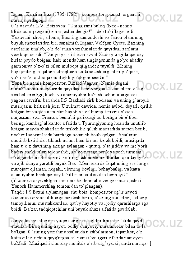 Iogann Kristian Bax (1735-1782) - kompozitor, pianist, organchi,
musiqa pedagogi.
0 ‘z vaqtida L.V. Betxoven: “Uning ismi buloq (Bax - nemis
tilida buloq degani) emas, aslan dengiz!” - deb ta’riflagan edi.
Yozuvchi, shoir, alloma, Baxning zamondoshi va Jahon olamining
buyuk shaxslaridan biri sanalmish Iogann Volfgan Gyote, Baxning
asarlarini tinglab, o‘z do‘stiga yozishmalarida quyidagi satrlarni
yozib qoldiradi: “Dunyo yaralishidan avval Xudo yuragida qanday
hislar paydo boigani kabi menda ham tinglaganimda go‘yo abadiy
garmoniya o‘z-o‘zi bilan muloqot qilgandek tuyuldi. Mening
hayajonlangan qalbim titroqlanib unda sezish organlari yo‘qdek,
ya‘ni ko‘z, quloqqa muhtojlik yo'qligini sezdim”.
Yana bir nemis kompozitori Rixard Vagner “Nemis degani
nima?” nomli maqolasida quyidagilami yozgan: “Nemislami o‘ziga
xos betakrorligi, kuchi va ahamiyatini ko‘r!sh uchun ularga xos
yagona tavsifni berishda I.S. Baxkabi sirli hodisani va uning g‘aroyib
musiqasini keltirish joiz. U zulmat davrida, nemis avlodi deyarli qirilib
ketgan bir vaqtda nemislar hayoti va qalbining tarixini o‘zida
mujassam etdi. Fransuz bema’ni parikdagi bu boshga bir e’tibor
bering, kambag‘al kantor sifatida u Tyuringiyaning hozirda unutilib
ketgan mayda shaharlarida tirikchilik qilish maqsadida sarson boiib,
nochor lavozimlarda barchaga notanish boiib qolgan. Asarlarini
unutilib ketishdan tiklash uchun ham bir asr kerak boidi; musiqada
ham u o‘z davrining aksiga aylangan - quruq, o‘ta jiddiy va me’yorli
badiiy shakl bilan to‘qnashdi, go‘yo notaga parik va soch turmagi
o‘ralgan kabi. Biroq endi ko‘ring, ushbu elementlardan qanday go‘zal
va ajib dunyo yaratdi buyuk Bax! Men hozirda faqat uning asarlariga
murojaat qilaman, negaki, ulaming boyligi, bahaybatligi va katta
ahamiyatini hech qanday ta’riflar bilan ifodalab boimaydi”.
(Yuqorida qayd etilgan shoirona kechinmalar venger musiqachisi
Yanosh Hammershlag tomonidan to‘plangan).
Taqdir I.S.Baxni siylamagan, shu bois, kompozitor og‘ir hayoti
davomida qiyinchiliklarga bardosh berib, o‘zining xarakteri, axloqiy
tamoyiliarini mustahkamlab, qat’iy hayotiy va ijodiy qarashlarga ega
boidi. Ba’zan tadqiqotchilar uni buyuk shaxs sifatida gavdalab,
dunyo tashvishlaridan yuqori turgan ulug‘ bir timsol sifatida qayd
etadilar. Biroq uning hayoti oddiy dunyoviy muammolar bilan to‘la
bo'lgan. 0 ‘zining yozishma xatlarida u ishbilarmon, tejamkor, o‘z
katta oilasi uchun qayg'urgan asl nemis byurgeri sifatida namoyon
boMadi. Musiqachi shunday muhitda o‘sib-ulg‘aydiki, unda musiqa- ] 