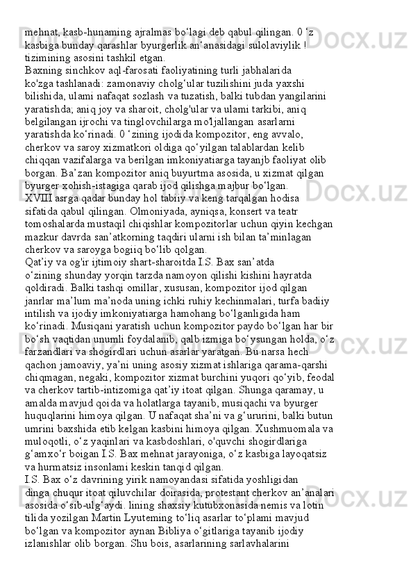 mehnat, kasb-hunaming ajralmas bo‘lagi deb qabul qilingan. 0 ‘z
kasbiga bunday qarashlar byurgerlik an‘anasidagi sulolaviylik !
tizimining asosini tashkil etgan.
Baxning sinchkov aql-farosati faoliyatining turli jabhalarida
ko'zga tashlanadi: zamonaviy cholg‘ular tuzilishini juda yaxshi
bilishida, ulami nafaqat sozlash va tuzatish, balki tubdan yangilarini
yaratishda; aniq joy va sharoit, cholg'ular va ulami tarkibi, aniq
belgilangan ijrochi va tinglovchilarga mo'ljallangan asarlarni
yaratishda ko‘rinadi. 0 ‘zining ijodida kompozitor, eng avvalo,
cherkov va saroy xizmatkori oldiga qo‘yilgan talablardan kelib
chiqqan vazifalarga va berilgan imkoniyatiarga tayanjb faoliyat olib
borgan. Ba’zan kompozitor aniq buyurtma asosida, u xizmat qilgan
byurger xohish-istagiga qarab ijod qilishga majbur bo‘lgan.
XVIII asrga qadar bunday hol tabiiy va keng tarqalgan hodisa
sifatida qabul qilingan. Olmoniyada, ayniqsa, konsert va teatr
tomoshalarda mustaqil chiqishlar kompozitorlar uchun qiyin kechgan
mazkur davrda san’atkorning taqdiri ularni ish bilan ta’minlagan
cherkov va saroyga bogiiq bo‘lib qolgan.
Qat’iy va og'ir ijtimoiy shart-sharoitda I.S. Bax san’atda
o‘zining shunday yorqin tarzda namoyon qilishi kishini hayratda
qoldiradi. Balki tashqi omillar, xususan, kompozitor ijod qilgan
janrlar ma’lum ma’noda uning ichki ruhiy kechinmalari, turfa badiiy
intilish va ijodiy imkoniyatiarga hamohang bo‘lganligida ham
ko‘rinadi. Musiqani yaratish uchun kompozitor paydo bo‘lgan har bir
bo‘sh vaqtidan unumli foydalanib, qalb izmiga bo‘ysungan holda, o‘z
farzandlari va shogirdlari uchun asarlar yaratgan. Bu narsa hech
qachon jamoaviy, ya’ni uning asosiy xizmat ishlariga qarama-qarshi
chiqmagan, negaki, kompozitor xizmat burchini yuqori qo‘yib, feodal
va cherkov tartib-intizomiga qat’iy itoat qilgan. Shunga qaramay, u
amalda mavjud qoida va holatlarga tayanib, musiqachi va byurger
huquqlarini himoya qilgan. U nafaqat sha’ni va g‘ururini, balki butun
umrini baxshida etib kelgan kasbini himoya qilgan. Xushmuomala va
muloqotli, o‘z yaqinlari va kasbdoshlari, o'quvchi shogirdlariga
g‘amxo‘r boigan I.S. Bax mehnat jarayoniga, o‘z kasbiga layoqatsiz
va hurmatsiz insonlami keskin tanqid qilgan.
I.S. Bax o‘z davrining yirik namoyandasi sifatida yoshligidan
dinga chuqur itoat qiluvchilar doirasida, protestant cherkov an’analari
asosida o‘sib-ulg‘aydi. lining shaxsiy kutubxonasida nemis va lotin
tilida yozilgan Martin Lyuteming to‘liq asarlar to‘plami mavjud
bo‘lgan va kompozitor aynan Bibliya o‘gitlariga tayanib ijodiy
izlanishlar olib borgan. Shu bois, asarlarining sarlavhalarini 