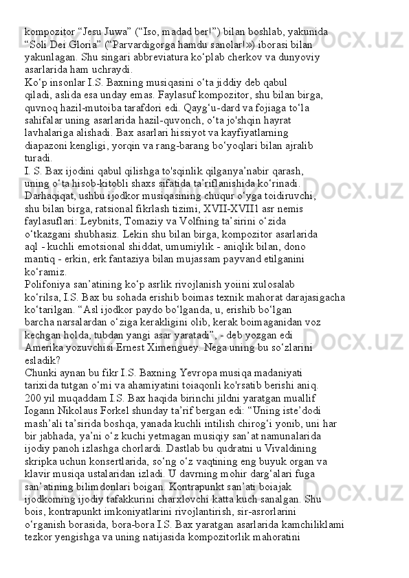 kompozitor “Jesu Juwa” (“Iso, madad ber!”) bilan boshlab, yakunida
“Soli Dei Gloria” (“Parvardigorga hamdu sanolar! ) iborasi bilan≫
yakunlagan. Shu singari abbreviatura ko‘plab cherkov va dunyoviy
asarlarida ham uchraydi.
Ko‘p insonlar I.S. Baxning musiqasini o‘ta jiddiy deb qabul
qiladi, aslida esa unday emas. Faylasuf kompozitor, shu bilan birga,
quvnoq hazil-mutoiba tarafdori edi. Qayg‘u-dard va fojiaga to‘la
sahifalar uning asarlarida hazil-quvonch, o‘ta jo'shqin hayrat
lavhalariga alishadi. Bax asarlari hissiyot va kayfiyatlarning
diapazoni kengligi, yorqin va rang-barang bo‘yoqlari bilan ajralib
turadi.
I. S. Bax ijodini qabul qilishga to'sqinlik qilganya’nabir qarash,
uning o‘ta hisob-kitobli shaxs sifatida ta’riflanishida ko‘rinadi.
Darhaqiqat, ushbu ijodkor musiqasining chuqur o‘yga toidiruvchi,
shu bilan birga, ratsional fikrlash tizimi, XVII-XVII1 asr nemis
faylasuflari: Leybnits, Tomaziy va Volfning ta’sirini o‘zida
o‘tkazgani shubhasiz. Lekin shu bilan birga, kompozitor asarlarida
aql - kuchli emotsional shiddat, umumiylik - aniqlik bilan, dono
mantiq - erkin, erk fantaziya bilan mujassam payvand etilganini
ko‘ramiz.
Polifoniya san’atining ko‘p asrlik rivojlanish yoiini xulosalab
ko‘rilsa, I.S. Bax bu sohada erishib boimas texnik mahorat darajasigacha
ko‘tarilgan. “Asl ijodkor paydo bo‘lganda, u, erishib bo‘lgan
barcha narsalardan o‘ziga kerakligini olib, kerak boimaganidan voz
kechgan holda, tubdan yangi asar yaratadi”, - deb yozgan edi
Amerika yozuvchisi Ernest Ximenguey. Nega uning bu so‘zlarini
esladik?
Chunki aynan bu fikr I.S. Baxning Yevropa musiqa madaniyati
tarixida tutgan o‘mi va ahamiyatini toiaqonli ko'rsatib berishi aniq.
200 yil muqaddam I.S. Bax haqida birinchi jildni yaratgan muallif
Iogann Nikolaus Forkel shunday ta’rif bergan edi: “Uning iste’dodi
mash’ali ta’sirida boshqa, yanada kuchli intilish chirog‘i yonib, uni har
bir jabhada, ya’ni o‘z kuchi yetmagan musiqiy san’at namunalarida
ijodiy panoh izlashga chorlardi. Dastlab bu qudratni u Vivaldining
skripka uchun konsertlarida, so‘ng o‘z vaqtining eng buyuk organ va
klavir musiqa ustalaridan izladi. U davrning mohir darg‘alari fuga
san’atining bilimdonlari boigan. Kontrapunkt san’ati boiajak
ijodkoming ijodiy tafakkurini charxlovchi katta kuch sanalgan. Shu
bois, kontrapunkt imkoniyatlarini rivojlantirish, sir-asrorlarini
o‘rganish borasida, bora-bora I.S. Bax yaratgan asarlarida kamchiliklami
tezkor yengishga va uning natijasida kompozitorlik mahoratini 