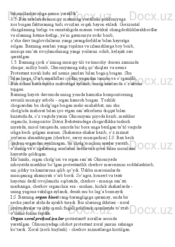 takomillashtirishga zamin yaratildi”.
1.5. Bax asarlarida musiqiy matnning yoritilishi polifoniyaga
xos boigan fakturaning turli ovozlari orqali bayon etiladi. Gorizontal
chizgilaming birligi va omixtaligida maium vertikal ohangdoshliklarakkordlar
va ulaming ketma-ketligi, ya’ni garmoniya sodir boiib,
o‘sha davr tinglovchilarini yangi jarangdorliklar bilan hayratga
solgan. Baxning asarlari yangi topilma va izlanishlarga boy boiib,
musiqa san’ati rivojlanishining yangi yoilarini ochib, kelajak sari
qaratilgan.
1.5. Baxning ijodi o‘zining musiqiy tili va timsoliy doirasi zaminida
chuqur, milliy boiib, Olmoniyaning xalq qo‘shiqlari va nemis
Protestant xorali kabi asl nemis janrlari bilan bogiiq boigan. Shu
bilan birga, G'arb mualliflari ijodini yaqindan tanishi va o‘rganishi,
Bax uchun katta tajriba maktabiga aylanib, uning asarlarida o‘z aksini
topgan.
Baxning hayoti davomida uning yonida hamisha kompozitorning
sevimli musiqiy asbobi - organ hamroh boigan. Yoshlik
chogiaridan bu cholg‘uga boigan mehr-muhabbat, uni shu
cholg'uda mahorat bilan ijro etgan san’atkorlarni diqqat bilan
kuzatishida, o‘z vaqtida yarim Olmoniyani piyoda kezib, mashhur
organchi, kompozitor Ditrix Bekstexudega shogirdlikka tushish
niyatida, misol tariqasida, umrida bir bora unga berilgan ta’til vaqtida
ishga kech qolgani maium. Shaharma-shahar kezib, o‘z xizmat
joylarini almashtirgan (cherkov, saroy musiqachisi) I.S. Bax hech
qachon organdan ayrilmagan, bu cholg‘u uchun asarlar yaratib,
o‘zining va o‘zgalarning asarlarini mohirona ijrosi bilan insonlami
hayratda qoldirgan.
Ma’lumki, organ cholg‘usi va organ san’ati Olmoniyada
nihoyatda mashhur bo‘lgan protestantlik cherkov marosimini soddalashtirib,
uni jiddiy va kamtarona qilib qo‘ydi. Ushbu marosimlarda
musiqaning ahamiyati o‘sib bordi. So‘ngra, konsert va teatr
hayotini dadil rivojlanishi oqibatida, cherkov - musiqa san’ati
markaziga, cherkov organchisi esa - muhim, kichik shaharlarda -
uning yagona vakiliga aylandi, desak mu bo lag‘a boimaydi.
I.S. Baxning  organ bisoti  rang-barangligiga qaramay, unda bir
necha janrlar alohida ajralib turadi. Biz ularning ikkitasi - xoral
prelyudiyalar va ikki qismli fugali polifonik qismlarida to‘xtab
o‘tishni lozim topdik.
Organ xoral prelyud.iya.lar  protestant4 xorallar asosida
yaratilgan. Olmoniyadagi islohot protestant xoral janrini sahnaga
ko‘tardi. Xoral (xorli kuylash) - cherkov xizmatlariga kiritilgan 