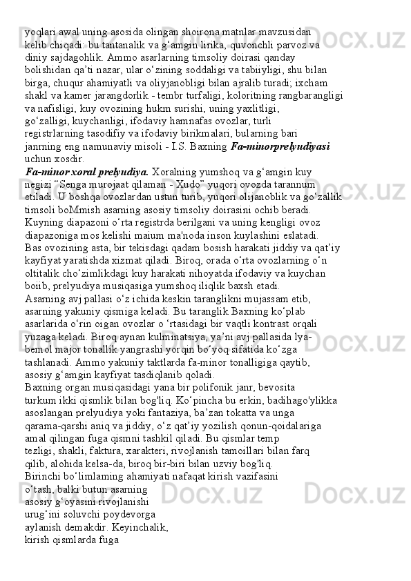 yoqlari awal uning asosida olingan shoirona matnlar mavzusidan
kelib chiqadi: bu tantanalik va g‘amgin lirika, quvonchli parvoz va
diniy sajdagohlik. Ammo asarlarning timsoliy doirasi qanday
bolishidan qa’ti nazar, ular o‘zining soddaligi va tabiiyligi, shu bilan
birga, chuqur ahamiyatli va oliyjanobligi bilan ajralib turadi; ixcham
shakl va kamer jarangdorlik - tembr turfaligi, koloritning rangbarangligi
va nafisligi, kuy ovozining hukm surishi, uning yaxlitligi,
go‘zalligi, kuychanligi, ifodaviy hamnafas ovozlar, turli
registrlarning tasodifiy va ifodaviy birikmalari, bularning bari
janrning eng namunaviy misoli - I.S. Baxning  Fa-minorprelyudiyasi
uchun xosdir.
Fa-minor xoral prelyudiya.  Xoralning yumshoq va g‘amgin kuy
negizi “Senga murojaat qilaman - Xudo” yuqori ovozda tarannum
etiladi. U boshqa ovozlardan ustun turib, yuqori olijanoblik va go‘zallik
timsoli boMmish asarning asosiy timsoliy doirasini ochib beradi.
Kuyning diapazoni o‘rta registrda berilgani va uning kengligi ovoz
diapazoniga mos kelishi maium ma'noda inson kuylashini eslatadi.
Bas ovozining asta, bir tekisdagi qadam bosish harakati jiddiy va qat’iy
kayfiyat yaratishda xizmat qiladi. Biroq, orada o‘rta ovozlarning o‘n
oltitalik cho‘zimlikdagi kuy harakati nihoyatda ifodaviy va kuychan
boiib, prelyudiya musiqasiga yumshoq iliqlik baxsh etadi.
Asarning avj pallasi o‘z ichida keskin taranglikni mujassam etib,
asarning yakuniy qismiga keladi. Bu taranglik Baxning ko‘plab
asarlarida o‘rin oigan ovozlar o ‘rtasidagi bir vaqtli kontrast orqali
yuzaga keladi. Biroq aynan kulminatsiya, ya’ni avj pallasida lya-
bemol major tonallik yangrashi yorqin bo‘yoq sifatida ko‘zga
tashlanadi. Ammo yakuniy taktlarda fa-minor tonalligiga qaytib,
asosiy g‘amgin kayfiyat tasdiqlanib qoladi.
Baxning organ musiqasidagi yana bir polifonik janr, bevosita
turkum ikki qismlik bilan bog'liq. Ko‘pincha bu erkin, badihago'ylikka
asoslangan prelyudiya yoki fantaziya, ba’zan tokatta va unga
qarama-qarshi aniq va jiddiy, o‘z qat’iy yozilish qonun-qoidalariga
amal qilingan fuga qismni tashkil qiladi. Bu qismlar temp
tezligi, shakli, faktura, xarakteri, rivojlanish tamoillari bilan farq
qilib, alohida kelsa-da, biroq bir-biri bilan uzviy bog'liq.
Birinchi bo‘limlaming ahamiyati nafaqat kirish vazifasini
o‘tash, balki butun asarning
asosiy g‘oyasini rivojlanishi
urug‘ini soluvchi poydevorga
aylanish demakdir. Keyinchalik,
kirish qismlarda fuga 