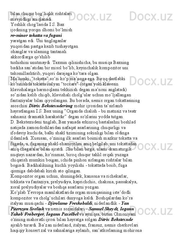 bilan chuqur bog‘liqlik rishtalari
mavjudligi aniqlanadi.
Yoshlik chog‘larida I.S. Bax
ijodining yorqin ilhomi bo‘lmish
re-minor tokatta va fugani
yaratgan edi. Uni tinglaganlar
yuqoridan pastga kezib tushayotgan
ohanglar va ulaming tantanali
akkordlarga qo'shilib
tushishini unutmaydi. Taxmin qilinishicha, bu musiqa Baxning
badiha san’atidan bir misol bo‘lib, keyinchalik kompozitor uni
takomillashtirib, yuqori darajaga ko‘tara olgan.
Ma’lumki, “tokatta” so‘zi ko‘p ma’noga ega. Biroq dastlabki
ko‘rinishda tokatta italyan “toccare” (organ yoki klavesin
klavishalarga barmoqlami tekkizish degan ma’noni anglatadi)
so‘zidan kelib chiqib, klavishali cholg‘ular uchun mo‘ljallangan
fantaziyalar bilan qiyoslangan. Bu borada, nemis organ tokattasining
asoschisi  Ditrix Bekstexuderimg  mohir ijrosidan ta’sirlanib
hayratlangan I.S. Bax uning “Organda chalish - bu matnsiz va teatr
sahnasiz dramatik harakatdir” degan so'zlarini yodda tutgan.
D. Bekstexudeni tinglab, Bax yanada erkinroq bastalashni boshlad
natijada zamondoshlaridan nafaqat asarlarining chuqurligi va
ifodaviy kuchida, balki shakl tizimining sokinligi bilan oldinga
ildamladi. Xususan, o‘zining ilk asarlari boimish mazkur tokatta va
fugada, u, fuganing shakl-shamoyilini aniq belgilab, uni tokattadan
aniq chegaralar bilan ajratdi. Shu bilan birga, ulami dramaturgik
nuqtayi nazardan, ko‘rinmas, biroq chuqur tahlil orqali yuzaga
chiqarish mumkin boigan, ichida pinhon sirlangan rishtalar bilan
bogiadi. Badihalikning kuchli yoyilishi - tokattada boiib, fuga
qismiga dabdabali kirish ato qilingan.
Kompozitor organ uchun, shuningdek, kansona va richekarlar,
tokkata va fantaziya, prelyudiya, kaprichchio, chakona, passakalya,
xoral prelyudiyalar va boshqa asarlarni yozgan.
Ko‘plab Yevropa mamlakatlarida organ musiqasining iste’dodli
kompozitor va cholg‘uchilari dunyoga keldi. Boshqalardan ko‘ra
italyan musiqachi -  Djirolamo Freskobaldi , niderlandlik -  Yan
Piterszon Svelink  va nemis sozandalari -  Samuel Sheydt, Iogann
Yakob Froberger, Iogann Paxelbel  va ayniqsa, butun Olmoniyani
o'zining mahoratli ijrosi bilan hayratga solgan  Ditrix Bekstexude
ajralib turardi. Ba’zan niderland, italyan, fransuz, nemis cherkovlari
haqiqiy konsert zal va sahnalariga aylanib, san’atkorlaming mohirona 